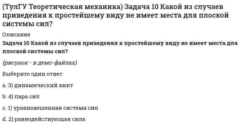    
          Описание
          Задача 10 Момент какой из сил F, P или G равен нулю относительно оси Oz?(рисунок - в демо-файлах)Выберите один ответ:a. 1) Fb. 2) Pc. 3) G  
            
            
            (ТулГУ Теоретическая механика) Задача 10 Момент какой из сил F, P или G равен нулю относительно оси Oz?(ТулГУ Теоретическая механика) Задача 12 Какое движение совершает звено АВ шарнирного параллелограмма?(ТулГУ Теоретическая механика) Задача 13 Какое из утверждений правильное?(ТулГУ Теоретическая механика) Задача 16 Сформируйте условия равновесия системы сходящихся сил (F₁,F₂,...,Fₙ), расположенной в плоскости zOx.(ТулГУ Теоретическая механика) Задача 19 Колесо катится по прямолинейному рельсу без скольжения. Какой из треугольников скоростей, приведённых в списке ответов, соответствует соотношению VE = VA + VEA?(ТулГУ Теоретическая механика) Задача 24 Кривошипно-ползунные механизмы отличаются длиной шатуна. Кривошип ОА вращается с постоянной угловой скоростью. В каком из механизмов угловое ускорение шатуна АВ в данный момент наибольшее?(ТулГУ Теоретическая механика) Задача 28. Вертикальный вал с приваренным к нему горизонтальным стержнем 1 вращается с постоянной угловой скоростью w1. На стержень свободно посажен диск 2, вращающийся относительно стержня с постоянной угловой (ТулГУ Теоретическая механика) В каком случае ускорение центра тяжести тела, скатывающегося по наклонной плоскости, будет больше(ТулГУ Теоретическая механика) В механизме, изображенном на рисунке, определить знак угловой скорости звена АВ относительно звена ОА. Звено ОА вращается в направлении, указанном стрелкой, равномерно. Угол между звеном ОА и звеном АВ равен 90 о.(ТулГУ Теоретическая механика) В системе, изображенной на рисунке, катушка 3 может катиться по наклонной плоскости без скольжения. Какая скорость больше по величине: скорость груза 1 или скорость центра катушки?(ТулГУ Теоретическая механика) В статике при равновесии свободного тела, имеющего шесть степеней свободы, суммы моментов всех сил относительно координатных осей можно превратить в обобщенные силы:(ТулГУ Теоретическая механика) Для того чтобы динамические составляющие равнялись нулю необходимо(ТулГУ Теоретическая механика) Если связи, наложенные на систему, допускают её поворот на угол dφ, то общее уравнение динамики становится эквивалентно:(ТулГУ Теоретическая механика) Если система, подчинённая голономным, идеальным и стационарным связям, находится под действием потенциальных сил в положении неустойчивого равновесия, то потенциальная энергия в этом положении достигает: