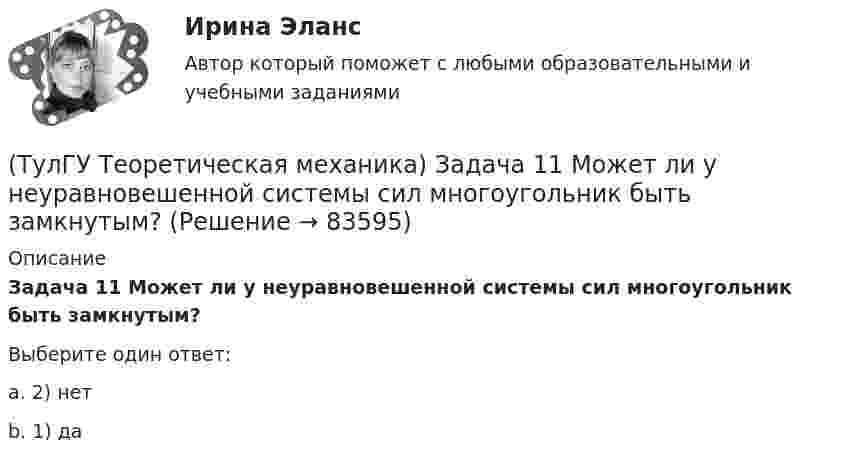      
            Описание
            Задача 11 Может ли у неуравновешенной системы сил многоугольник быть замкнутым?Выберите один ответ:a. 2) нет b. 1) да    
            
            
            (ТулГУ Теоретическая механика) Если система, получив малое начальное отклонение от положения равновесия, остаётся в равновесии в новом отклонённом положении, то такое положение равновесия называется: (ТулГУ Теоретическая механика) Задача 11 Может ли у неуравновешенной системы сил многоугольник быть замкнутым?(ТулГУ Теоретическая механика) Задача 11. Самолет M находится над экватором и держит курс на Север. Куда направлено кориолисово ускорение самолета, если считать, что его движение в данный момент поступательное?(ТулГУ Теоретическая механика) Задача 12 Кривошип 2 вращается вокруг оси 1 с постоянной скоростью, диск 3 при этом катится по неподвижной плоскости 4 без скольжения. Как направлен вектор абсолютного углового ускорения диска?(ТулГУ Теоретическая механика) Задача 12 Кривошип ОА, вращающийся равномерно вокруг оси О, приводит в движение ползун В с помощью шатуна АВ. Приведённый на рисунке многоугольник ускорений для точки В соответствует соотношению aB = aA + aBA. (ТулГУ Теоретическая механика) Задача 12 Скорости точек плоской фигуры направлены, как указано на рисунке. Какие из соотношений, приведённых в списке ответов, правильные? Фигура движется в своей плоскости.(ТулГУ Теоретическая механика) Задача 13 Сформируйте условия равновесия пространственной системы сходящихся сил (F₁,F₂,...,Fₙ) .(ТулГУ Теоретическая механика) Гироскоп с двумя степенями свободы представляет собой маховик(ТулГУ Теоретическая механика) Два диска 1 и 2 с различными диаметрами вращаются так, что нормальные ускорения точек А и В равны. Какой диск имеет меньшую угловую скорость?(ТулГУ Теоретическая механика) Движением плоской фигуры задаётся (ТулГУ Теоретическая механика) Движение, совершаемое осью симметрии волчка, называется(ТулГУ Теоретическая механика) Движущаяся точка проходит через точку возврата траектории. Какое ускорение она будет иметь в точке возврата?(ТулГУ Теоретическая механика) Для консервативной системы с двумя степенями свободы («qi» - обобщенные координаты) положение устойчивого равновесия и движения определяется формулами:  | (∂²Ф/∂q₁²)q₁=qпок; (∂2Ф/∂q₁∂q₂)q₁=qпок,q₂=qпок |(ТулГУ Теоретическая механика) Для передачи вращения от одного вала на другой в том случае, когда оси валов пересекаются, применяется шарнир Гука, схема которого приведена на рисунке. Какое движение совершает крестовина карданного вала автомобиля