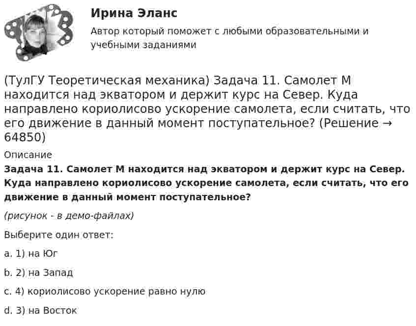     
            Описание
            Задача 11. Самолет M находится над экватором и держит курс на Север. Куда направлено кориолисово ускорение самолета, если считать, что его движение в данный момент поступательное?(рисунок - в демо-файлах)Выберите один ответ:a. 1) на Югb. 2) на Западc. 4) кориолисово ускорение равно нулюd. 3) на Восток   
            
            
            (ТулГУ Теоретическая механика) Задача 11 Может ли у неуравновешенной системы сил многоугольник быть замкнутым?(ТулГУ Теоретическая механика) Задача 11. Самолет M находится над экватором и держит курс на Север. Куда направлено кориолисово ускорение самолета, если считать, что его движение в данный момент поступательное?(ТулГУ Теоретическая механика) Задача 12 Кривошип 2 вращается вокруг оси 1 с постоянной скоростью, диск 3 при этом катится по неподвижной плоскости 4 без скольжения. Как направлен вектор абсолютного углового ускорения диска?(ТулГУ Теоретическая механика) Задача 12 Кривошип ОА, вращающийся равномерно вокруг оси О, приводит в движение ползун В с помощью шатуна АВ. Приведённый на рисунке многоугольник ускорений для точки В соответствует соотношению aB = aA + aBA. (ТулГУ Теоретическая механика) Задача 12 Скорости точек плоской фигуры направлены, как указано на рисунке. Какие из соотношений, приведённых в списке ответов, правильные? Фигура движется в своей плоскости.(ТулГУ Теоретическая механика) Задача 13 Сформируйте условия равновесия пространственной системы сходящихся сил (F₁,F₂,...,Fₙ) .(ТулГУ Теоретическая механика) Задача 14 Для каких опор линия действия реакции заранее неизвестна?(ТулГУ Теоретическая механика) Два диска 1 и 2 с различными диаметрами вращаются так, что нормальные ускорения точек А и В равны. Какой диск имеет меньшую угловую скорость?(ТулГУ Теоретическая механика) Движением плоской фигуры задаётся (ТулГУ Теоретическая механика) Движение, совершаемое осью симметрии волчка, называется(ТулГУ Теоретическая механика) Движущаяся точка проходит через точку возврата траектории. Какое ускорение она будет иметь в точке возврата?(ТулГУ Теоретическая механика) Для консервативной системы с двумя степенями свободы («qi» - обобщенные координаты) положение устойчивого равновесия и движения определяется формулами:  | (∂²Ф/∂q₁²)q₁=qпок; (∂2Ф/∂q₁∂q₂)q₁=qпок,q₂=qпок |(ТулГУ Теоретическая механика) Для передачи вращения от одного вала на другой в том случае, когда оси валов пересекаются, применяется шарнир Гука, схема которого приведена на рисунке. Какое движение совершает крестовина карданного вала автомобиля(ТулГУ Теоретическая механика) Если ось качаний физического маятника сделать осью привеса, то прежняя ось привеса станет 