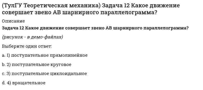     
          Описание
          Задача 13 Какое из утверждений правильное?(рисунок - в демо-файлах)Выберите один ответ:a. 3) Mx(F) > 0, My(F) = 0, Mz(F) = 0b. 2) Mx(F) = 0, My(F) = 0, Mz(F) > 0c. 1) Mx(F) < 0, My(F) = 0, Mz(F) = 0  
            
            
            (ТулГУ Теоретическая механика) Задача 13 Какое из утверждений правильное?(ТулГУ Теоретическая механика) Задача 16 Сформируйте условия равновесия системы сходящихся сил (F₁,F₂,...,Fₙ), расположенной в плоскости zOx.(ТулГУ Теоретическая механика) Задача 19 Колесо катится по прямолинейному рельсу без скольжения. Какой из треугольников скоростей, приведённых в списке ответов, соответствует соотношению VE = VA + VEA?(ТулГУ Теоретическая механика) Задача 24 Кривошипно-ползунные механизмы отличаются длиной шатуна. Кривошип ОА вращается с постоянной угловой скоростью. В каком из механизмов угловое ускорение шатуна АВ в данный момент наибольшее?(ТулГУ Теоретическая механика) Задача 28. Вертикальный вал с приваренным к нему горизонтальным стержнем 1 вращается с постоянной угловой скоростью w1. На стержень свободно посажен диск 2, вращающийся относительно стержня с постоянной угловой (ТулГУ Теоретическая механика) Задача 28 Система сил (F₁,F₂,F₃) расположена в одной плоскости. Многоугольник, построенный из этих сил, изоборажён на рисунке. Является ли данная система сил уравновешенной? (ТулГУ Теоретическая механика) Задача 2 Кривошип ОА, вращающийся с постоянной угловой скоростью вокруг оси О, приводит в движение ползун В с помощью шатуна АВ. Точка А - полюс. Многоугольник ускорений, построенный для точки В, приведён на рисунке. (ТулГУ Теоретическая механика) В системе, изображенной на рисунке, катушка 3 может катиться по наклонной плоскости без скольжения. Какая скорость больше по величине: скорость груза 1 или скорость центра катушки?(ТулГУ Теоретическая механика) В статике при равновесии свободного тела, имеющего шесть степеней свободы, суммы моментов всех сил относительно координатных осей можно превратить в обобщенные силы:(ТулГУ Теоретическая механика) Для того чтобы динамические составляющие равнялись нулю необходимо(ТулГУ Теоретическая механика) Если связи, наложенные на систему, допускают её поворот на угол dφ, то общее уравнение динамики становится эквивалентно:(ТулГУ Теоретическая механика) Если система, подчинённая голономным, идеальным и стационарным связям, находится под действием потенциальных сил в положении неустойчивого равновесия, то потенциальная энергия в этом положении достигает:(ТулГУ Теоретическая механика) Задача 10 Какой из случаев приведения к простейшему виду не имеет места для плоской системы сил? (ТулГУ Теоретическая механика) Задача 10 Момент какой из сил F, P или G равен нулю относительно оси Oz?