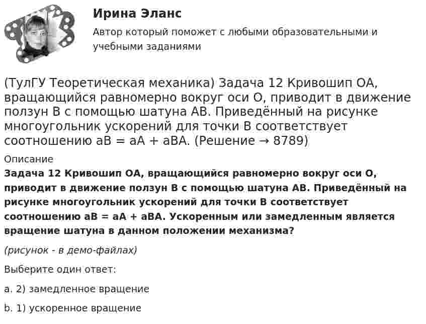     
          Описание
          Задача 12 Кривошип ОА, вращающийся равномерно вокруг оси О, приводит в движение ползун В с помощью шатуна АВ. Приведённый на рисунке многоугольник ускорений для точки В соответствует соотношению aB = aA + aBA. Ускоренным или замедленным является вращение шатуна в данном положении механизма?(рисунок - в демо-файлах)Выберите один ответ:a. 2) замедленное вращение b. 1) ускоренное вращение    
            
            
            (ТулГУ Теоретическая механика) Задача 12 Кривошип 2 вращается вокруг оси 1 с постоянной скоростью, диск 3 при этом катится по неподвижной плоскости 4 без скольжения. Как направлен вектор абсолютного углового ускорения диска?(ТулГУ Теоретическая механика) Задача 12 Кривошип ОА, вращающийся равномерно вокруг оси О, приводит в движение ползун В с помощью шатуна АВ. Приведённый на рисунке многоугольник ускорений для точки В соответствует соотношению aB = aA + aBA. (ТулГУ Теоретическая механика) Задача 12 Скорости точек плоской фигуры направлены, как указано на рисунке. Какие из соотношений, приведённых в списке ответов, правильные? Фигура движется в своей плоскости.(ТулГУ Теоретическая механика) Задача 13 Сформируйте условия равновесия пространственной системы сходящихся сил (F₁,F₂,...,Fₙ) .(ТулГУ Теоретическая механика) Задача 14 Для каких опор линия действия реакции заранее неизвестна?(ТулГУ Теоретическая механика) Задача 14 Кривошип ОА, вращающийся ускоренно вокруг оси О, приводит в движение ползун В с помощью шатуна АВ. На рисунке указаны составляющие ускорения точки В (точка А - полюс). Укажите номер центростремительного(ТулГУ Теоретическая механика) Задача 15 Какое движение получается в результате сложения двух вращательных движений, происходящих вокруг пересекающихся осей?(ТулГУ Теоретическая механика) Движение, совершаемое осью симметрии волчка, называется(ТулГУ Теоретическая механика) Движущаяся точка проходит через точку возврата траектории. Какое ускорение она будет иметь в точке возврата?(ТулГУ Теоретическая механика) Для консервативной системы с двумя степенями свободы («qi» - обобщенные координаты) положение устойчивого равновесия и движения определяется формулами:  | (∂²Ф/∂q₁²)q₁=qпок; (∂2Ф/∂q₁∂q₂)q₁=qпок,q₂=qпок |(ТулГУ Теоретическая механика) Для передачи вращения от одного вала на другой в том случае, когда оси валов пересекаются, применяется шарнир Гука, схема которого приведена на рисунке. Какое движение совершает крестовина карданного вала автомобиля(ТулГУ Теоретическая механика) Если ось качаний физического маятника сделать осью привеса, то прежняя ось привеса станет (ТулГУ Теоретическая механика) Если система, получив малое начальное отклонение от положения равновесия, остаётся в равновесии в новом отклонённом положении, то такое положение равновесия называется: (ТулГУ Теоретическая механика) Задача 11 Может ли у неуравновешенной системы сил многоугольник быть замкнутым?