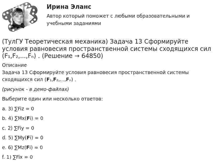     
            Описание
            Задача 13 Сформируйте условия равновесия пространственной системы сходящихся сил (F₁,F₂,...,Fₙ) .(рисунок - в демо-файлах)Выберите один или несколько ответов:a. 3) ∑Fiz = 0b. 4) ∑Mx(Fi) = 0c. 2) ∑Fiy = 0d. 5) ∑My(Fi) = 0e. 6) ∑Mz(Fi) = 0f. 1) ∑Fix = 0   
            
            
            (ТулГУ Теоретическая механика) Задача 12 Скорости точек плоской фигуры направлены, как указано на рисунке. Какие из соотношений, приведённых в списке ответов, правильные? Фигура движется в своей плоскости.(ТулГУ Теоретическая механика) Задача 13 Сформируйте условия равновесия пространственной системы сходящихся сил (F₁,F₂,...,Fₙ) .(ТулГУ Теоретическая механика) Задача 14 Для каких опор линия действия реакции заранее неизвестна?(ТулГУ Теоретическая механика) Задача 14 Кривошип ОА, вращающийся ускоренно вокруг оси О, приводит в движение ползун В с помощью шатуна АВ. На рисунке указаны составляющие ускорения точки В (точка А - полюс). Укажите номер центростремительного(ТулГУ Теоретическая механика) Задача 15 Какое движение получается в результате сложения двух вращательных движений, происходящих вокруг пересекающихся осей?(ТулГУ Теоретическая механика) Задача 15 К какому простейшему виду можно привести систему сил (F1,F2,...,Fn), расположенную в плоскости xOy, если ∑Fix ≠ 0, ∑Fiy ≠ 0?(ТулГУ Теоретическая механика) Задача 15 Колесо катится по прямолинейному рельсу без скольжения. Какие из соотношений, приведённых в списке ответов, правильные?(ТулГУ Теоретическая механика) Для консервативной системы с двумя степенями свободы («qi» - обобщенные координаты) положение устойчивого равновесия и движения определяется формулами:  | (∂²Ф/∂q₁²)q₁=qпок; (∂2Ф/∂q₁∂q₂)q₁=qпок,q₂=qпок |(ТулГУ Теоретическая механика) Для передачи вращения от одного вала на другой в том случае, когда оси валов пересекаются, применяется шарнир Гука, схема которого приведена на рисунке. Какое движение совершает крестовина карданного вала автомобиля(ТулГУ Теоретическая механика) Если ось качаний физического маятника сделать осью привеса, то прежняя ось привеса станет (ТулГУ Теоретическая механика) Если система, получив малое начальное отклонение от положения равновесия, остаётся в равновесии в новом отклонённом положении, то такое положение равновесия называется: (ТулГУ Теоретическая механика) Задача 11 Может ли у неуравновешенной системы сил многоугольник быть замкнутым?(ТулГУ Теоретическая механика) Задача 11. Самолет M находится над экватором и держит курс на Север. Куда направлено кориолисово ускорение самолета, если считать, что его движение в данный момент поступательное?(ТулГУ Теоретическая механика) Задача 12 Кривошип 2 вращается вокруг оси 1 с постоянной скоростью, диск 3 при этом катится по неподвижной плоскости 4 без скольжения. Как направлен вектор абсолютного углового ускорения диска?