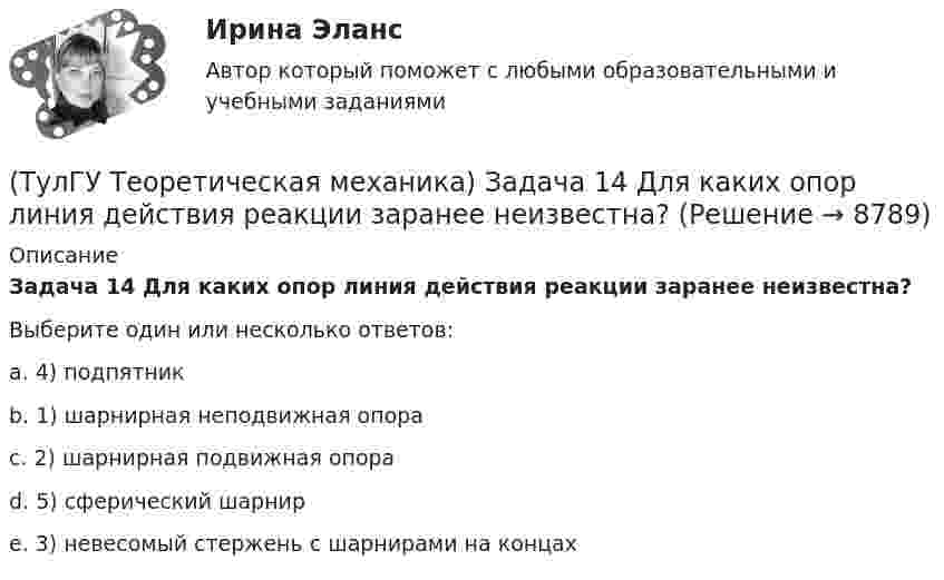      
          Описание
          Задача 14 Для каких опор линия действия реакции заранее неизвестна?Выберите один или несколько ответов:a. 4) подпятник b. 1) шарнирная неподвижная опора c. 2) шарнирная подвижная опора d. 5) сферический шарнир e. 3) невесомый стержень с шарнирами на концах   
            
            
            (ТулГУ Теоретическая механика) Задача 13 Сформируйте условия равновесия пространственной системы сходящихся сил (F₁,F₂,...,Fₙ) .(ТулГУ Теоретическая механика) Задача 14 Для каких опор линия действия реакции заранее неизвестна?(ТулГУ Теоретическая механика) Задача 14 Кривошип ОА, вращающийся ускоренно вокруг оси О, приводит в движение ползун В с помощью шатуна АВ. На рисунке указаны составляющие ускорения точки В (точка А - полюс). Укажите номер центростремительного(ТулГУ Теоретическая механика) Задача 15 Какое движение получается в результате сложения двух вращательных движений, происходящих вокруг пересекающихся осей?(ТулГУ Теоретическая механика) Задача 15 К какому простейшему виду можно привести систему сил (F1,F2,...,Fn), расположенную в плоскости xOy, если ∑Fix ≠ 0, ∑Fiy ≠ 0?(ТулГУ Теоретическая механика) Задача 15 Колесо катится по прямолинейному рельсу без скольжения. Какие из соотношений, приведённых в списке ответов, правильные?(ТулГУ Теоретическая механика) Задача 15 Кривошип 2 вращается с постоянной угловой скоростью вокруг вертикальной оси 1. Диск 3 при этом катится по плоскости 4 без скольжения. Точка М лежит в плоскости Оyz. В какой плоскости расположен вектор(ТулГУ Теоретическая механика) Для передачи вращения от одного вала на другой в том случае, когда оси валов пересекаются, применяется шарнир Гука, схема которого приведена на рисунке. Какое движение совершает крестовина карданного вала автомобиля(ТулГУ Теоретическая механика) Если ось качаний физического маятника сделать осью привеса, то прежняя ось привеса станет (ТулГУ Теоретическая механика) Если система, получив малое начальное отклонение от положения равновесия, остаётся в равновесии в новом отклонённом положении, то такое положение равновесия называется: (ТулГУ Теоретическая механика) Задача 11 Может ли у неуравновешенной системы сил многоугольник быть замкнутым?(ТулГУ Теоретическая механика) Задача 11. Самолет M находится над экватором и держит курс на Север. Куда направлено кориолисово ускорение самолета, если считать, что его движение в данный момент поступательное?(ТулГУ Теоретическая механика) Задача 12 Кривошип 2 вращается вокруг оси 1 с постоянной скоростью, диск 3 при этом катится по неподвижной плоскости 4 без скольжения. Как направлен вектор абсолютного углового ускорения диска?(ТулГУ Теоретическая механика) Задача 12 Кривошип ОА, вращающийся равномерно вокруг оси О, приводит в движение ползун В с помощью шатуна АВ. Приведённый на рисунке многоугольник ускорений для точки В соответствует соотношению aB = aA + aBA. 