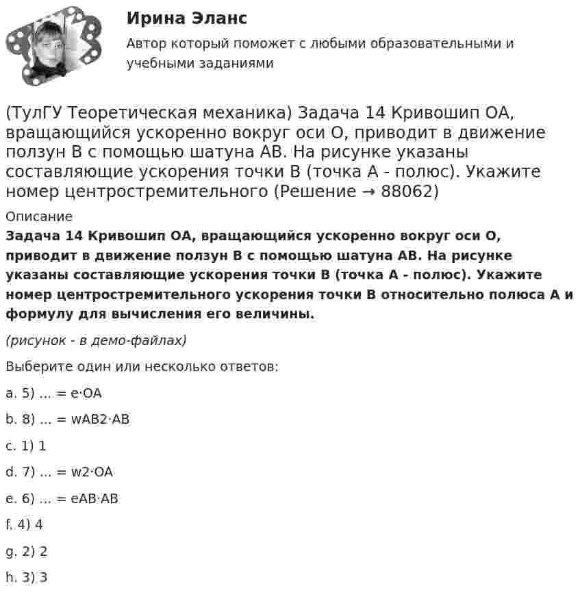     
            Описание
            Задача 14 Кривошип ОА, вращающийся ускоренно вокруг оси О, приводит в движение ползун В с помощью шатуна АВ. На рисунке указаны составляющие ускорения точки В (точка А - полюс). Укажите номер центростремительного ускорения точки В относительно полюса А и формулу для вычисления его величины.(рисунок - в демо-файлах)Выберите один или несколько ответов:a. 5) ... = e·OAb. 8) ... = wAB2·ABc. 1) 1 d. 7) ... = w2·OA e. 6) ... = eAB·AB f. 4) 4 g. 2) 2h. 3) 3    
            
            
            (ТулГУ Теоретическая механика) Задача 14 Для каких опор линия действия реакции заранее неизвестна?(ТулГУ Теоретическая механика) Задача 14 Кривошип ОА, вращающийся ускоренно вокруг оси О, приводит в движение ползун В с помощью шатуна АВ. На рисунке указаны составляющие ускорения точки В (точка А - полюс). Укажите номер центростремительного(ТулГУ Теоретическая механика) Задача 15 Какое движение получается в результате сложения двух вращательных движений, происходящих вокруг пересекающихся осей?(ТулГУ Теоретическая механика) Задача 15 К какому простейшему виду можно привести систему сил (F1,F2,...,Fn), расположенную в плоскости xOy, если ∑Fix ≠ 0, ∑Fiy ≠ 0?(ТулГУ Теоретическая механика) Задача 15 Колесо катится по прямолинейному рельсу без скольжения. Какие из соотношений, приведённых в списке ответов, правильные?(ТулГУ Теоретическая механика) Задача 15 Кривошип 2 вращается с постоянной угловой скоростью вокруг вертикальной оси 1. Диск 3 при этом катится по плоскости 4 без скольжения. Точка М лежит в плоскости Оyz. В какой плоскости расположен вектор(ТулГУ Теоретическая механика) Задача 15. Самолет M летит вдоль экватора на Восток. Куда направлено кориолисово ускорение самолета? Самолёт считать геометрической точкой.(ТулГУ Теоретическая механика) Если ось качаний физического маятника сделать осью привеса, то прежняя ось привеса станет (ТулГУ Теоретическая механика) Если система, получив малое начальное отклонение от положения равновесия, остаётся в равновесии в новом отклонённом положении, то такое положение равновесия называется: (ТулГУ Теоретическая механика) Задача 11 Может ли у неуравновешенной системы сил многоугольник быть замкнутым?(ТулГУ Теоретическая механика) Задача 11. Самолет M находится над экватором и держит курс на Север. Куда направлено кориолисово ускорение самолета, если считать, что его движение в данный момент поступательное?(ТулГУ Теоретическая механика) Задача 12 Кривошип 2 вращается вокруг оси 1 с постоянной скоростью, диск 3 при этом катится по неподвижной плоскости 4 без скольжения. Как направлен вектор абсолютного углового ускорения диска?(ТулГУ Теоретическая механика) Задача 12 Кривошип ОА, вращающийся равномерно вокруг оси О, приводит в движение ползун В с помощью шатуна АВ. Приведённый на рисунке многоугольник ускорений для точки В соответствует соотношению aB = aA + aBA. (ТулГУ Теоретическая механика) Задача 12 Скорости точек плоской фигуры направлены, как указано на рисунке. Какие из соотношений, приведённых в списке ответов, правильные? Фигура движется в своей плоскости.
