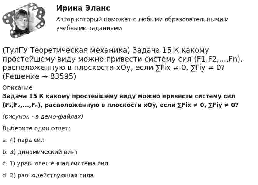     
            Описание
            Задача 15 К какому простейшему виду можно привести систему сил (F₁,F₂,...,Fₙ), расположенную в плоскости xOy, если ∑Fix ≠ 0, ∑Fiy ≠ 0?(рисунок - в демо-файлах)Выберите один ответ:a. 4) пара сил b. 3) динамический винтc. 1) уравновешенная система силd. 2) равнодействующая сила   
            
            
            (ТулГУ Теоретическая механика) Задача 15 Какое движение получается в результате сложения двух вращательных движений, происходящих вокруг пересекающихся осей?(ТулГУ Теоретическая механика) Задача 15 К какому простейшему виду можно привести систему сил (F1,F2,...,Fn), расположенную в плоскости xOy, если ∑Fix ≠ 0, ∑Fiy ≠ 0?(ТулГУ Теоретическая механика) Задача 15 Колесо катится по прямолинейному рельсу без скольжения. Какие из соотношений, приведённых в списке ответов, правильные?(ТулГУ Теоретическая механика) Задача 15 Кривошип 2 вращается с постоянной угловой скоростью вокруг вертикальной оси 1. Диск 3 при этом катится по плоскости 4 без скольжения. Точка М лежит в плоскости Оyz. В какой плоскости расположен вектор(ТулГУ Теоретическая механика) Задача 15. Самолет M летит вдоль экватора на Восток. Куда направлено кориолисово ускорение самолета? Самолёт считать геометрической точкой.(ТулГУ Теоретическая механика) Задача 15 Система сходящихся сил (F₁,F₂,...,Fₙ), действующая на свободное абсолютно твёрдое тело, удовлетворяет условиям ∑Fix = 0, ∑Fiy = 0. Является ли система сил уравновешенной?(ТулГУ Теоретическая механика) Задача 15 Сформируйте условия равновесия системы сходящихся сил (F1,F2,...,Fn), расположенной в плоскости yOz.(ТулГУ Теоретическая механика) Задача 11 Может ли у неуравновешенной системы сил многоугольник быть замкнутым?(ТулГУ Теоретическая механика) Задача 11. Самолет M находится над экватором и держит курс на Север. Куда направлено кориолисово ускорение самолета, если считать, что его движение в данный момент поступательное?(ТулГУ Теоретическая механика) Задача 12 Кривошип 2 вращается вокруг оси 1 с постоянной скоростью, диск 3 при этом катится по неподвижной плоскости 4 без скольжения. Как направлен вектор абсолютного углового ускорения диска?(ТулГУ Теоретическая механика) Задача 12 Кривошип ОА, вращающийся равномерно вокруг оси О, приводит в движение ползун В с помощью шатуна АВ. Приведённый на рисунке многоугольник ускорений для точки В соответствует соотношению aB = aA + aBA. (ТулГУ Теоретическая механика) Задача 12 Скорости точек плоской фигуры направлены, как указано на рисунке. Какие из соотношений, приведённых в списке ответов, правильные? Фигура движется в своей плоскости.(ТулГУ Теоретическая механика) Задача 13 Сформируйте условия равновесия пространственной системы сходящихся сил (F₁,F₂,...,Fₙ) .(ТулГУ Теоретическая механика) Задача 14 Для каких опор линия действия реакции заранее неизвестна?