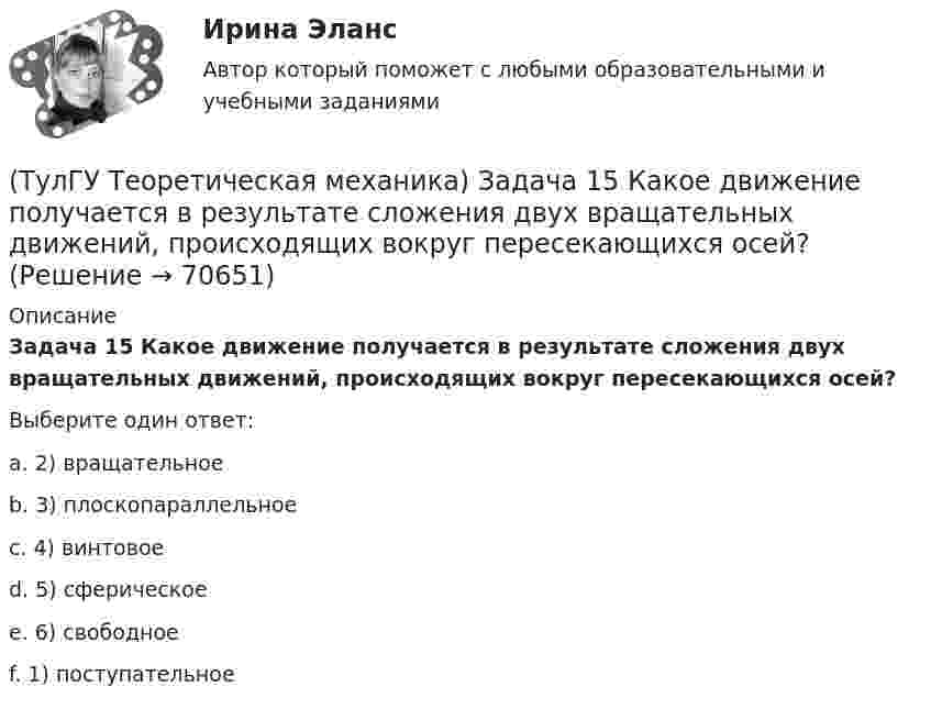      
            Описание
            Задача 15 Какое движение получается в результате сложения двух вращательных движений, происходящих вокруг пересекающихся осей?Выберите один ответ:a. 2) вращательноеb. 3) плоскопараллельноеc. 4) винтовоеd. 5) сферическоеe. 6) свободноеf. 1) поступательное   
            
            
            (ТулГУ Теоретическая механика) Задача 14 Кривошип ОА, вращающийся ускоренно вокруг оси О, приводит в движение ползун В с помощью шатуна АВ. На рисунке указаны составляющие ускорения точки В (точка А - полюс). Укажите номер центростремительного(ТулГУ Теоретическая механика) Задача 15 Какое движение получается в результате сложения двух вращательных движений, происходящих вокруг пересекающихся осей?(ТулГУ Теоретическая механика) Задача 15 К какому простейшему виду можно привести систему сил (F1,F2,...,Fn), расположенную в плоскости xOy, если ∑Fix ≠ 0, ∑Fiy ≠ 0?(ТулГУ Теоретическая механика) Задача 15 Колесо катится по прямолинейному рельсу без скольжения. Какие из соотношений, приведённых в списке ответов, правильные?(ТулГУ Теоретическая механика) Задача 15 Кривошип 2 вращается с постоянной угловой скоростью вокруг вертикальной оси 1. Диск 3 при этом катится по плоскости 4 без скольжения. Точка М лежит в плоскости Оyz. В какой плоскости расположен вектор(ТулГУ Теоретическая механика) Задача 15. Самолет M летит вдоль экватора на Восток. Куда направлено кориолисово ускорение самолета? Самолёт считать геометрической точкой.(ТулГУ Теоретическая механика) Задача 15 Система сходящихся сил (F₁,F₂,...,Fₙ), действующая на свободное абсолютно твёрдое тело, удовлетворяет условиям ∑Fix = 0, ∑Fiy = 0. Является ли система сил уравновешенной?(ТулГУ Теоретическая механика) Если система, получив малое начальное отклонение от положения равновесия, остаётся в равновесии в новом отклонённом положении, то такое положение равновесия называется: (ТулГУ Теоретическая механика) Задача 11 Может ли у неуравновешенной системы сил многоугольник быть замкнутым?(ТулГУ Теоретическая механика) Задача 11. Самолет M находится над экватором и держит курс на Север. Куда направлено кориолисово ускорение самолета, если считать, что его движение в данный момент поступательное?(ТулГУ Теоретическая механика) Задача 12 Кривошип 2 вращается вокруг оси 1 с постоянной скоростью, диск 3 при этом катится по неподвижной плоскости 4 без скольжения. Как направлен вектор абсолютного углового ускорения диска?(ТулГУ Теоретическая механика) Задача 12 Кривошип ОА, вращающийся равномерно вокруг оси О, приводит в движение ползун В с помощью шатуна АВ. Приведённый на рисунке многоугольник ускорений для точки В соответствует соотношению aB = aA + aBA. (ТулГУ Теоретическая механика) Задача 12 Скорости точек плоской фигуры направлены, как указано на рисунке. Какие из соотношений, приведённых в списке ответов, правильные? Фигура движется в своей плоскости.(ТулГУ Теоретическая механика) Задача 13 Сформируйте условия равновесия пространственной системы сходящихся сил (F₁,F₂,...,Fₙ) .