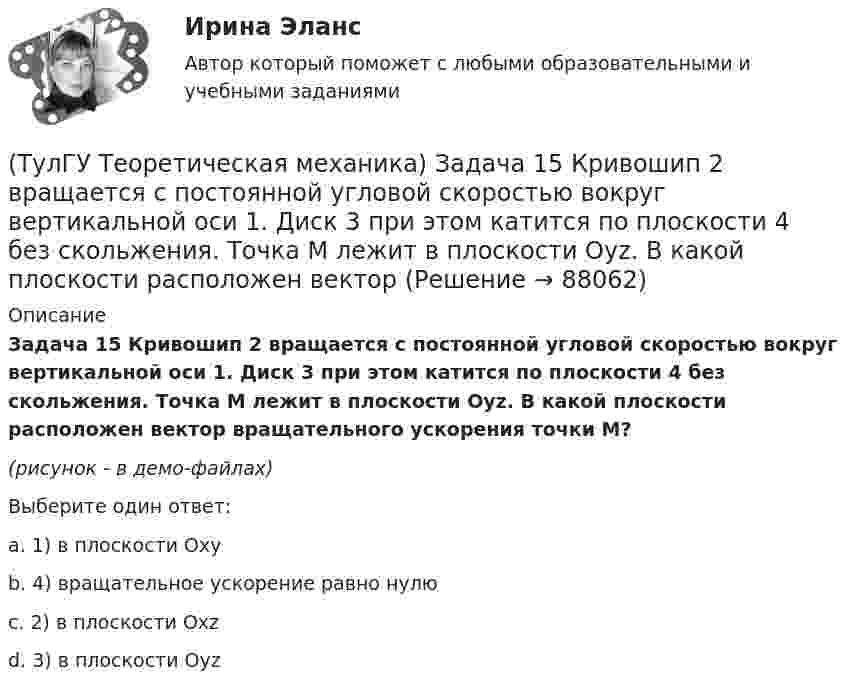     
            Описание
            Задача 15 Кривошип 2 вращается с постоянной угловой скоростью вокруг вертикальной оси 1. Диск 3 при этом катится по плоскости 4 без скольжения. Точка М лежит в плоскости Оyz. В какой плоскости расположен вектор вращательного ускорения точки М?(рисунок - в демо-файлах)Выберите один ответ:a. 1) в плоскости Oxyb. 4) вращательное ускорение равно нулюc. 2) в плоскости Oxzd. 3) в плоскости Oyz    
            
            
            (ТулГУ Теоретическая механика) Задача 15 Колесо катится по прямолинейному рельсу без скольжения. Какие из соотношений, приведённых в списке ответов, правильные?(ТулГУ Теоретическая механика) Задача 15 Кривошип 2 вращается с постоянной угловой скоростью вокруг вертикальной оси 1. Диск 3 при этом катится по плоскости 4 без скольжения. Точка М лежит в плоскости Оyz. В какой плоскости расположен вектор(ТулГУ Теоретическая механика) Задача 15. Самолет M летит вдоль экватора на Восток. Куда направлено кориолисово ускорение самолета? Самолёт считать геометрической точкой.(ТулГУ Теоретическая механика) Задача 15 Система сходящихся сил (F₁,F₂,...,Fₙ), действующая на свободное абсолютно твёрдое тело, удовлетворяет условиям ∑Fix = 0, ∑Fiy = 0. Является ли система сил уравновешенной?(ТулГУ Теоретическая механика) Задача 15 Сформируйте условия равновесия системы сходящихся сил (F1,F2,...,Fn), расположенной в плоскости yOz.(ТулГУ Теоретическая механика) Задача 16 Колесо катится по прямолинейному рельсу без скольжения. Приняв точку E за полюс, укажите, какие из соотношений, приведённых в списке ответов, правильные?(ТулГУ Теоретическая механика) Задача 16. Самолет M летит над поверхностью Земли. В каком из перечисленных в списке ответов случаев кориолисово ускорение равно нулю? Самолёт считать геометрической точкой.(ТулГУ Теоретическая механика) Задача 12 Кривошип 2 вращается вокруг оси 1 с постоянной скоростью, диск 3 при этом катится по неподвижной плоскости 4 без скольжения. Как направлен вектор абсолютного углового ускорения диска?(ТулГУ Теоретическая механика) Задача 12 Кривошип ОА, вращающийся равномерно вокруг оси О, приводит в движение ползун В с помощью шатуна АВ. Приведённый на рисунке многоугольник ускорений для точки В соответствует соотношению aB = aA + aBA. (ТулГУ Теоретическая механика) Задача 12 Скорости точек плоской фигуры направлены, как указано на рисунке. Какие из соотношений, приведённых в списке ответов, правильные? Фигура движется в своей плоскости.(ТулГУ Теоретическая механика) Задача 13 Сформируйте условия равновесия пространственной системы сходящихся сил (F₁,F₂,...,Fₙ) .(ТулГУ Теоретическая механика) Задача 14 Для каких опор линия действия реакции заранее неизвестна?(ТулГУ Теоретическая механика) Задача 14 Кривошип ОА, вращающийся ускоренно вокруг оси О, приводит в движение ползун В с помощью шатуна АВ. На рисунке указаны составляющие ускорения точки В (точка А - полюс). Укажите номер центростремительного(ТулГУ Теоретическая механика) Задача 15 Какое движение получается в результате сложения двух вращательных движений, происходящих вокруг пересекающихся осей?