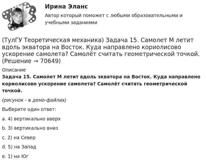     
            Описание
            Задача 15. Самолет M летит вдоль экватора на Восток. Куда направлено кориолисово ускорение самолета? Самолёт считать геометрической точкой.(рисунок - в демо-файлах)Выберите один ответ:a. 4) вертикально вверхb. 3) вертикально внизc. 2) на Северd. 5) на Западe. 1) на Юг   
            
            
            (ТулГУ Теоретическая механика) Задача 15 Кривошип 2 вращается с постоянной угловой скоростью вокруг вертикальной оси 1. Диск 3 при этом катится по плоскости 4 без скольжения. Точка М лежит в плоскости Оyz. В какой плоскости расположен вектор(ТулГУ Теоретическая механика) Задача 15. Самолет M летит вдоль экватора на Восток. Куда направлено кориолисово ускорение самолета? Самолёт считать геометрической точкой.(ТулГУ Теоретическая механика) Задача 15 Система сходящихся сил (F₁,F₂,...,Fₙ), действующая на свободное абсолютно твёрдое тело, удовлетворяет условиям ∑Fix = 0, ∑Fiy = 0. Является ли система сил уравновешенной?(ТулГУ Теоретическая механика) Задача 15 Сформируйте условия равновесия системы сходящихся сил (F1,F2,...,Fn), расположенной в плоскости yOz.(ТулГУ Теоретическая механика) Задача 16 Колесо катится по прямолинейному рельсу без скольжения. Приняв точку E за полюс, укажите, какие из соотношений, приведённых в списке ответов, правильные?(ТулГУ Теоретическая механика) Задача 16. Самолет M летит над поверхностью Земли. В каком из перечисленных в списке ответов случаев кориолисово ускорение равно нулю? Самолёт считать геометрической точкой.(ТулГУ Теоретическая механика) Задача 16 Сила представлена составляющими по координатным осям: F = Fxi + Fyj + Fzk. Какое из утверждений правильное?(ТулГУ Теоретическая механика) Задача 12 Кривошип ОА, вращающийся равномерно вокруг оси О, приводит в движение ползун В с помощью шатуна АВ. Приведённый на рисунке многоугольник ускорений для точки В соответствует соотношению aB = aA + aBA. (ТулГУ Теоретическая механика) Задача 12 Скорости точек плоской фигуры направлены, как указано на рисунке. Какие из соотношений, приведённых в списке ответов, правильные? Фигура движется в своей плоскости.(ТулГУ Теоретическая механика) Задача 13 Сформируйте условия равновесия пространственной системы сходящихся сил (F₁,F₂,...,Fₙ) .(ТулГУ Теоретическая механика) Задача 14 Для каких опор линия действия реакции заранее неизвестна?(ТулГУ Теоретическая механика) Задача 14 Кривошип ОА, вращающийся ускоренно вокруг оси О, приводит в движение ползун В с помощью шатуна АВ. На рисунке указаны составляющие ускорения точки В (точка А - полюс). Укажите номер центростремительного(ТулГУ Теоретическая механика) Задача 15 Какое движение получается в результате сложения двух вращательных движений, происходящих вокруг пересекающихся осей?(ТулГУ Теоретическая механика) Задача 15 К какому простейшему виду можно привести систему сил (F1,F2,...,Fn), расположенную в плоскости xOy, если ∑Fix ≠ 0, ∑Fiy ≠ 0?