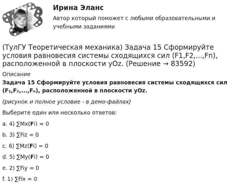     
            Описание
            Задача 15 Сформируйте условия равновесия системы сходящихся сил (F₁,F₂,...,Fₙ), расположенной в плоскости yOz.(рисунок и полное условие - в демо-файлах)Выберите один или несколько ответов:a. 4) ∑Mx(Fi) = 0 b. 3) ∑Fiz = 0 c. 6) ∑Mz(Fi) = 0 d. 5) ∑My(Fi) = 0 e. 2) ∑Fiy = 0 f. 1) ∑Fix = 0    
            
            
            (ТулГУ Теоретическая механика) Задача 15 Система сходящихся сил (F₁,F₂,...,Fₙ), действующая на свободное абсолютно твёрдое тело, удовлетворяет условиям ∑Fix = 0, ∑Fiy = 0. Является ли система сил уравновешенной?(ТулГУ Теоретическая механика) Задача 15 Сформируйте условия равновесия системы сходящихся сил (F1,F2,...,Fn), расположенной в плоскости yOz.(ТулГУ Теоретическая механика) Задача 16 Колесо катится по прямолинейному рельсу без скольжения. Приняв точку E за полюс, укажите, какие из соотношений, приведённых в списке ответов, правильные?(ТулГУ Теоретическая механика) Задача 16. Самолет M летит над поверхностью Земли. В каком из перечисленных в списке ответов случаев кориолисово ускорение равно нулю? Самолёт считать геометрической точкой.(ТулГУ Теоретическая механика) Задача 16 Сила представлена составляющими по координатным осям: F = Fxi + Fyj + Fzk. Какое из утверждений правильное?(ТулГУ Теоретическая механика) Задача 17 Какое из утверждений правильное:  а) существует единственное значение веса P груза 1, при котором возможно равновесие системы;  б) равновесие системы имеет место при любом P из некоторого диапазона(ТулГУ Теоретическая механика) Задача 17 Кривошип ОА, вращающийся равномерно вокруг оси О, передаёт движение через посредство шатуна АВ звену О1В. В какой форме наиболее удобно использовать теорему об ускорениях точек плоской фигуры при определении (ТулГУ Теоретическая механика) Задача 13 Сформируйте условия равновесия пространственной системы сходящихся сил (F₁,F₂,...,Fₙ) .(ТулГУ Теоретическая механика) Задача 14 Для каких опор линия действия реакции заранее неизвестна?(ТулГУ Теоретическая механика) Задача 14 Кривошип ОА, вращающийся ускоренно вокруг оси О, приводит в движение ползун В с помощью шатуна АВ. На рисунке указаны составляющие ускорения точки В (точка А - полюс). Укажите номер центростремительного(ТулГУ Теоретическая механика) Задача 15 Какое движение получается в результате сложения двух вращательных движений, происходящих вокруг пересекающихся осей?(ТулГУ Теоретическая механика) Задача 15 К какому простейшему виду можно привести систему сил (F1,F2,...,Fn), расположенную в плоскости xOy, если ∑Fix ≠ 0, ∑Fiy ≠ 0?(ТулГУ Теоретическая механика) Задача 15 Колесо катится по прямолинейному рельсу без скольжения. Какие из соотношений, приведённых в списке ответов, правильные?(ТулГУ Теоретическая механика) Задача 15 Кривошип 2 вращается с постоянной угловой скоростью вокруг вертикальной оси 1. Диск 3 при этом катится по плоскости 4 без скольжения. Точка М лежит в плоскости Оyz. В какой плоскости расположен вектор