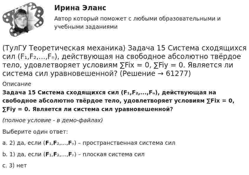     
            Описание
            Задача 15 Система сходящихся сил (F₁,F₂,...,Fₙ), действующая на свободное абсолютно твёрдое тело, удовлетворяет условиям ∑Fix = 0, ∑Fiy = 0. Является ли система сил уравновешенной?(полное условие - в демо-файлах)Выберите один ответ:a. 2) да, если (F₁,F₂,...,Fₙ) – пространственная система силb. 1) да, если (F₁,F₂,...,Fₙ) – плоская система силc. 3) нет   
            
            
            (ТулГУ Теоретическая механика) Задача 15. Самолет M летит вдоль экватора на Восток. Куда направлено кориолисово ускорение самолета? Самолёт считать геометрической точкой.(ТулГУ Теоретическая механика) Задача 15 Система сходящихся сил (F₁,F₂,...,Fₙ), действующая на свободное абсолютно твёрдое тело, удовлетворяет условиям ∑Fix = 0, ∑Fiy = 0. Является ли система сил уравновешенной?(ТулГУ Теоретическая механика) Задача 15 Сформируйте условия равновесия системы сходящихся сил (F1,F2,...,Fn), расположенной в плоскости yOz.(ТулГУ Теоретическая механика) Задача 16 Колесо катится по прямолинейному рельсу без скольжения. Приняв точку E за полюс, укажите, какие из соотношений, приведённых в списке ответов, правильные?(ТулГУ Теоретическая механика) Задача 16. Самолет M летит над поверхностью Земли. В каком из перечисленных в списке ответов случаев кориолисово ускорение равно нулю? Самолёт считать геометрической точкой.(ТулГУ Теоретическая механика) Задача 16 Сила представлена составляющими по координатным осям: F = Fxi + Fyj + Fzk. Какое из утверждений правильное?(ТулГУ Теоретическая механика) Задача 17 Какое из утверждений правильное:  а) существует единственное значение веса P груза 1, при котором возможно равновесие системы;  б) равновесие системы имеет место при любом P из некоторого диапазона(ТулГУ Теоретическая механика) Задача 12 Скорости точек плоской фигуры направлены, как указано на рисунке. Какие из соотношений, приведённых в списке ответов, правильные? Фигура движется в своей плоскости.(ТулГУ Теоретическая механика) Задача 13 Сформируйте условия равновесия пространственной системы сходящихся сил (F₁,F₂,...,Fₙ) .(ТулГУ Теоретическая механика) Задача 14 Для каких опор линия действия реакции заранее неизвестна?(ТулГУ Теоретическая механика) Задача 14 Кривошип ОА, вращающийся ускоренно вокруг оси О, приводит в движение ползун В с помощью шатуна АВ. На рисунке указаны составляющие ускорения точки В (точка А - полюс). Укажите номер центростремительного(ТулГУ Теоретическая механика) Задача 15 Какое движение получается в результате сложения двух вращательных движений, происходящих вокруг пересекающихся осей?(ТулГУ Теоретическая механика) Задача 15 К какому простейшему виду можно привести систему сил (F1,F2,...,Fn), расположенную в плоскости xOy, если ∑Fix ≠ 0, ∑Fiy ≠ 0?(ТулГУ Теоретическая механика) Задача 15 Колесо катится по прямолинейному рельсу без скольжения. Какие из соотношений, приведённых в списке ответов, правильные?