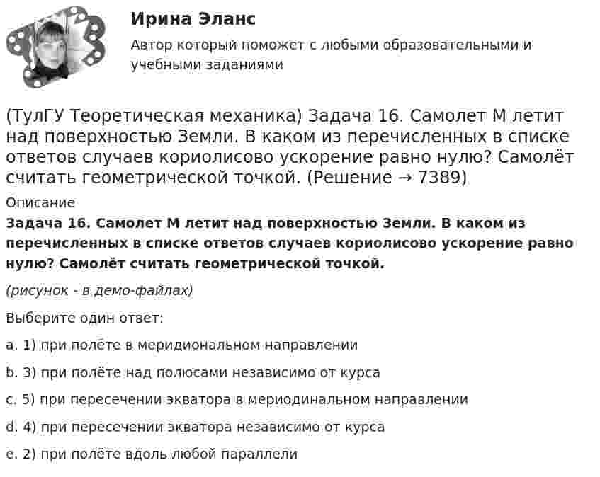     
          Описание
          Задача 16. Самолет M летит над поверхностью Земли. В каком из перечисленных в списке ответов случаев кориолисово ускорение равно нулю? Самолёт считать геометрической точкой.(рисунок - в демо-файлах)Выберите один ответ:a. 1) при полёте в меридиональном направленииb. 3) при полёте над полюсами независимо от курсаc. 5) при пересечении экватора в мериодинальном направленииd. 4) при пересечении экватора независимо от курсаe. 2) при полёте вдоль любой параллели  
            
            
            (ТулГУ Теоретическая механика) Задача 16 Колесо катится по прямолинейному рельсу без скольжения. Приняв точку E за полюс, укажите, какие из соотношений, приведённых в списке ответов, правильные?(ТулГУ Теоретическая механика) Задача 16. Самолет M летит над поверхностью Земли. В каком из перечисленных в списке ответов случаев кориолисово ускорение равно нулю? Самолёт считать геометрической точкой.(ТулГУ Теоретическая механика) Задача 16 Сила представлена составляющими по координатным осям: F = Fxi + Fyj + Fzk. Какое из утверждений правильное?(ТулГУ Теоретическая механика) Задача 17 Какое из утверждений правильное:  а) существует единственное значение веса P груза 1, при котором возможно равновесие системы;  б) равновесие системы имеет место при любом P из некоторого диапазона(ТулГУ Теоретическая механика) Задача 17 Кривошип ОА, вращающийся равномерно вокруг оси О, передаёт движение через посредство шатуна АВ звену О1В. В какой форме наиболее удобно использовать теорему об ускорениях точек плоской фигуры при определении (ТулГУ Теоретическая механика) Задача 17. Самолет M летит вдоль экватора на Запад. Куда направлено кориолисово ускорение самолета? Самолёт считать геометрической точкой.(ТулГУ Теоретическая механика) Задача 17 Укажите условия, которым должны удовлетворять активные силы (F₁,F₂,...,Fₙ), приложенные к твёрдому телу, имеющему неподвижную точку О, при его равновесии?(ТулГУ Теоретическая механика) Задача 14 Кривошип ОА, вращающийся ускоренно вокруг оси О, приводит в движение ползун В с помощью шатуна АВ. На рисунке указаны составляющие ускорения точки В (точка А - полюс). Укажите номер центростремительного(ТулГУ Теоретическая механика) Задача 15 Какое движение получается в результате сложения двух вращательных движений, происходящих вокруг пересекающихся осей?(ТулГУ Теоретическая механика) Задача 15 К какому простейшему виду можно привести систему сил (F1,F2,...,Fn), расположенную в плоскости xOy, если ∑Fix ≠ 0, ∑Fiy ≠ 0?(ТулГУ Теоретическая механика) Задача 15 Колесо катится по прямолинейному рельсу без скольжения. Какие из соотношений, приведённых в списке ответов, правильные?(ТулГУ Теоретическая механика) Задача 15 Кривошип 2 вращается с постоянной угловой скоростью вокруг вертикальной оси 1. Диск 3 при этом катится по плоскости 4 без скольжения. Точка М лежит в плоскости Оyz. В какой плоскости расположен вектор(ТулГУ Теоретическая механика) Задача 15. Самолет M летит вдоль экватора на Восток. Куда направлено кориолисово ускорение самолета? Самолёт считать геометрической точкой.(ТулГУ Теоретическая механика) Задача 15 Система сходящихся сил (F₁,F₂,...,Fₙ), действующая на свободное абсолютно твёрдое тело, удовлетворяет условиям ∑Fix = 0, ∑Fiy = 0. Является ли система сил уравновешенной?