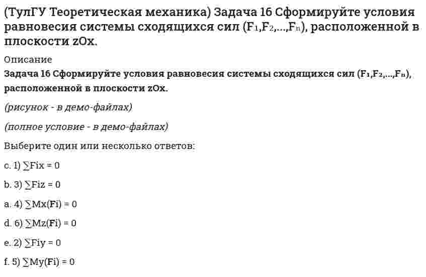     
          Описание
          Задача 19 Колесо катится по прямолинейному рельсу без скольжения. Какой из треугольников скоростей, приведённых в списке ответов, соответствует соотношениюVE = VA + VEA?(полное условие - в демо-файлах)Выберите один ответ:a. 3)b. 4)c. 2) d. 1)  
            
            
            (ТулГУ Теоретическая механика) Задача 19 Колесо катится по прямолинейному рельсу без скольжения. Какой из треугольников скоростей, приведённых в списке ответов, соответствует соотношению VE = VA + VEA?(ТулГУ Теоретическая механика) Задача 24 Кривошипно-ползунные механизмы отличаются длиной шатуна. Кривошип ОА вращается с постоянной угловой скоростью. В каком из механизмов угловое ускорение шатуна АВ в данный момент наибольшее?(ТулГУ Теоретическая механика) Задача 28. Вертикальный вал с приваренным к нему горизонтальным стержнем 1 вращается с постоянной угловой скоростью w1. На стержень свободно посажен диск 2, вращающийся относительно стержня с постоянной угловой (ТулГУ Теоретическая механика) Задача 28 Система сил (F₁,F₂,F₃) расположена в одной плоскости. Многоугольник, построенный из этих сил, изоборажён на рисунке. Является ли данная система сил уравновешенной? (ТулГУ Теоретическая механика) Задача 2 Кривошип ОА, вращающийся с постоянной угловой скоростью вокруг оси О, приводит в движение ползун В с помощью шатуна АВ. Точка А - полюс. Многоугольник ускорений, построенный для точки В, приведён на рисунке. (ТулГУ Теоретическая механика) Задача 2 Сформируйте условия равновесия пространственной системы сил (F1,F2,…,Fn), параллельных оси Oy.(ТулГУ Теоретическая механика) Задача 30 Твердое тело одновременно участвует в двух вращательных движениях, происходящих вокруг пересекающихся осей. Каким является результирующее движение?(ТулГУ Теоретическая механика) Для того чтобы динамические составляющие равнялись нулю необходимо(ТулГУ Теоретическая механика) Если связи, наложенные на систему, допускают её поворот на угол dφ, то общее уравнение динамики становится эквивалентно:(ТулГУ Теоретическая механика) Если система, подчинённая голономным, идеальным и стационарным связям, находится под действием потенциальных сил в положении неустойчивого равновесия, то потенциальная энергия в этом положении достигает:(ТулГУ Теоретическая механика) Задача 10 Какой из случаев приведения к простейшему виду не имеет места для плоской системы сил? (ТулГУ Теоретическая механика) Задача 10 Момент какой из сил F, P или G равен нулю относительно оси Oz?(ТулГУ Теоретическая механика) Задача 12 Какое движение совершает звено АВ шарнирного параллелограмма?(ТулГУ Теоретическая механика) Задача 13 Какое из утверждений правильное?