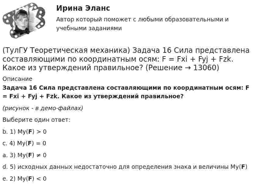     
          Описание
          Задача 16 Сила представлена составляющими по координатным осям: F = Fxi + Fyj + Fzk. Какое из утверждений правильное?(рисунок - в демо-файлах)Выберите один ответ:b. 1) My(F) > 0 c. 4) My(F) = 0a. 3) My(F) ≠ 0 d. 5) исходных данных недостаточно для определения знака и величины My(F) e. 2) My(F) < 0  
            
            
            (ТулГУ Теоретическая механика) Задача 16. Самолет M летит над поверхностью Земли. В каком из перечисленных в списке ответов случаев кориолисово ускорение равно нулю? Самолёт считать геометрической точкой.(ТулГУ Теоретическая механика) Задача 16 Сила представлена составляющими по координатным осям: F = Fxi + Fyj + Fzk. Какое из утверждений правильное?(ТулГУ Теоретическая механика) Задача 17 Какое из утверждений правильное:  а) существует единственное значение веса P груза 1, при котором возможно равновесие системы;  б) равновесие системы имеет место при любом P из некоторого диапазона(ТулГУ Теоретическая механика) Задача 17 Кривошип ОА, вращающийся равномерно вокруг оси О, передаёт движение через посредство шатуна АВ звену О1В. В какой форме наиболее удобно использовать теорему об ускорениях точек плоской фигуры при определении (ТулГУ Теоретическая механика) Задача 17. Самолет M летит вдоль экватора на Запад. Куда направлено кориолисово ускорение самолета? Самолёт считать геометрической точкой.(ТулГУ Теоретическая механика) Задача 17 Укажите условия, которым должны удовлетворять активные силы (F₁,F₂,...,Fₙ), приложенные к твёрдому телу, имеющему неподвижную точку О, при его равновесии?(ТулГУ Теоретическая механика) Задача 18 Какому условию должны удовлетворять активные силы (F₁,F₂,...,Fₙ), приложенные к твёрдому телу, имеющему две закреплённые точки O и А, при его равновесии?(ТулГУ Теоретическая механика) Задача 15 Какое движение получается в результате сложения двух вращательных движений, происходящих вокруг пересекающихся осей?(ТулГУ Теоретическая механика) Задача 15 К какому простейшему виду можно привести систему сил (F1,F2,...,Fn), расположенную в плоскости xOy, если ∑Fix ≠ 0, ∑Fiy ≠ 0?(ТулГУ Теоретическая механика) Задача 15 Колесо катится по прямолинейному рельсу без скольжения. Какие из соотношений, приведённых в списке ответов, правильные?(ТулГУ Теоретическая механика) Задача 15 Кривошип 2 вращается с постоянной угловой скоростью вокруг вертикальной оси 1. Диск 3 при этом катится по плоскости 4 без скольжения. Точка М лежит в плоскости Оyz. В какой плоскости расположен вектор(ТулГУ Теоретическая механика) Задача 15. Самолет M летит вдоль экватора на Восток. Куда направлено кориолисово ускорение самолета? Самолёт считать геометрической точкой.(ТулГУ Теоретическая механика) Задача 15 Система сходящихся сил (F₁,F₂,...,Fₙ), действующая на свободное абсолютно твёрдое тело, удовлетворяет условиям ∑Fix = 0, ∑Fiy = 0. Является ли система сил уравновешенной?(ТулГУ Теоретическая механика) Задача 15 Сформируйте условия равновесия системы сходящихся сил (F1,F2,...,Fn), расположенной в плоскости yOz.