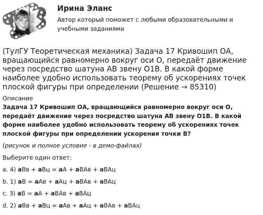     
            Описание
            Задача 17 Кривошип ОА, вращающийся равномерно вокруг оси О, передаёт движение через посредство шатуна АВ звену О1В. В какой форме наиболее удобно использовать теорему об ускорениях точек плоской фигуры при определении ускорения точки В?(рисунок и полное условие - в демо-файлах)Выберите один ответ:a. 4) aBв + aBц = aA + aBAв + aBAцb. 1) aB = aAв + aAц + aBAв + aBAцc. 3) aB = aA + aBAв + aBAцd. 2) aBв + aBц = aAв + aAц + aBAв + aBAц   
            
            
            (ТулГУ Теоретическая механика) Задача 17 Какое из утверждений правильное:  а) существует единственное значение веса P груза 1, при котором возможно равновесие системы;  б) равновесие системы имеет место при любом P из некоторого диапазона(ТулГУ Теоретическая механика) Задача 17 Кривошип ОА, вращающийся равномерно вокруг оси О, передаёт движение через посредство шатуна АВ звену О1В. В какой форме наиболее удобно использовать теорему об ускорениях точек плоской фигуры при определении (ТулГУ Теоретическая механика) Задача 17. Самолет M летит вдоль экватора на Запад. Куда направлено кориолисово ускорение самолета? Самолёт считать геометрической точкой.(ТулГУ Теоретическая механика) Задача 17 Укажите условия, которым должны удовлетворять активные силы (F₁,F₂,...,Fₙ), приложенные к твёрдому телу, имеющему неподвижную точку О, при его равновесии?(ТулГУ Теоретическая механика) Задача 18 Какому условию должны удовлетворять активные силы (F₁,F₂,...,Fₙ), приложенные к твёрдому телу, имеющему две закреплённые точки O и А, при его равновесии?(ТулГУ Теоретическая механика) Задача 20 Является ли условие замкнутости силового многоугольника достаточным для равновесия плоской произвольной системы сил?(ТулГУ Теоретическая механика) Задача 21. Локомотив М движется по меридиану на север с постоянной скоростью Vo. Какое ускорение показано на рисунке (вектор зелёного цвета)? Локомотив считать геометрической точкой. (ТулГУ Теоретическая механика) Задача 15 Колесо катится по прямолинейному рельсу без скольжения. Какие из соотношений, приведённых в списке ответов, правильные?(ТулГУ Теоретическая механика) Задача 15 Кривошип 2 вращается с постоянной угловой скоростью вокруг вертикальной оси 1. Диск 3 при этом катится по плоскости 4 без скольжения. Точка М лежит в плоскости Оyz. В какой плоскости расположен вектор(ТулГУ Теоретическая механика) Задача 15. Самолет M летит вдоль экватора на Восток. Куда направлено кориолисово ускорение самолета? Самолёт считать геометрической точкой.(ТулГУ Теоретическая механика) Задача 15 Система сходящихся сил (F₁,F₂,...,Fₙ), действующая на свободное абсолютно твёрдое тело, удовлетворяет условиям ∑Fix = 0, ∑Fiy = 0. Является ли система сил уравновешенной?(ТулГУ Теоретическая механика) Задача 15 Сформируйте условия равновесия системы сходящихся сил (F1,F2,...,Fn), расположенной в плоскости yOz.(ТулГУ Теоретическая механика) Задача 16 Колесо катится по прямолинейному рельсу без скольжения. Приняв точку E за полюс, укажите, какие из соотношений, приведённых в списке ответов, правильные?(ТулГУ Теоретическая механика) Задача 16. Самолет M летит над поверхностью Земли. В каком из перечисленных в списке ответов случаев кориолисово ускорение равно нулю? Самолёт считать геометрической точкой.