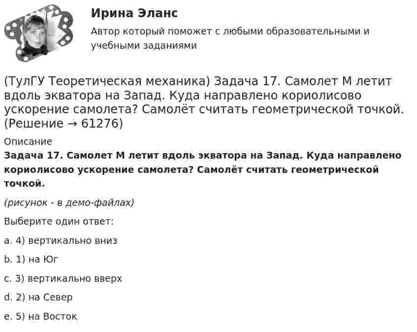    
            Описание
            Задача 17. Самолет M летит вдоль экватора на Запад. Куда направлено кориолисово ускорение самолета? Самолёт считать геометрической точкой.(рисунок - в демо-файлах)Выберите один ответ:a. 4) вертикально внизb. 1) на Югc. 3) вертикально вверхd. 2) на Северe. 5) на Восток   
            
            
            (ТулГУ Теоретическая механика) Задача 17 Кривошип ОА, вращающийся равномерно вокруг оси О, передаёт движение через посредство шатуна АВ звену О1В. В какой форме наиболее удобно использовать теорему об ускорениях точек плоской фигуры при определении (ТулГУ Теоретическая механика) Задача 17. Самолет M летит вдоль экватора на Запад. Куда направлено кориолисово ускорение самолета? Самолёт считать геометрической точкой.(ТулГУ Теоретическая механика) Задача 17 Укажите условия, которым должны удовлетворять активные силы (F₁,F₂,...,Fₙ), приложенные к твёрдому телу, имеющему неподвижную точку О, при его равновесии?(ТулГУ Теоретическая механика) Задача 18 Какому условию должны удовлетворять активные силы (F₁,F₂,...,Fₙ), приложенные к твёрдому телу, имеющему две закреплённые точки O и А, при его равновесии?(ТулГУ Теоретическая механика) Задача 20 Является ли условие замкнутости силового многоугольника достаточным для равновесия плоской произвольной системы сил?(ТулГУ Теоретическая механика) Задача 21. Локомотив М движется по меридиану на север с постоянной скоростью Vo. Какое ускорение показано на рисунке (вектор зелёного цвета)? Локомотив считать геометрической точкой. (ТулГУ Теоретическая механика) Задача 22 Кривошипно-ползунные механизмы отличаются длиной шатуна. Кривошип ОА вращается с постоянной угловой скоростью. В каком из механизмов угловое ускорение шатуна АВ в данный момент наибольшее?(ТулГУ Теоретическая механика) Задача 15 Кривошип 2 вращается с постоянной угловой скоростью вокруг вертикальной оси 1. Диск 3 при этом катится по плоскости 4 без скольжения. Точка М лежит в плоскости Оyz. В какой плоскости расположен вектор(ТулГУ Теоретическая механика) Задача 15. Самолет M летит вдоль экватора на Восток. Куда направлено кориолисово ускорение самолета? Самолёт считать геометрической точкой.(ТулГУ Теоретическая механика) Задача 15 Система сходящихся сил (F₁,F₂,...,Fₙ), действующая на свободное абсолютно твёрдое тело, удовлетворяет условиям ∑Fix = 0, ∑Fiy = 0. Является ли система сил уравновешенной?(ТулГУ Теоретическая механика) Задача 15 Сформируйте условия равновесия системы сходящихся сил (F1,F2,...,Fn), расположенной в плоскости yOz.(ТулГУ Теоретическая механика) Задача 16 Колесо катится по прямолинейному рельсу без скольжения. Приняв точку E за полюс, укажите, какие из соотношений, приведённых в списке ответов, правильные?(ТулГУ Теоретическая механика) Задача 16. Самолет M летит над поверхностью Земли. В каком из перечисленных в списке ответов случаев кориолисово ускорение равно нулю? Самолёт считать геометрической точкой.(ТулГУ Теоретическая механика) Задача 16 Сила представлена составляющими по координатным осям: F = Fxi + Fyj + Fzk. Какое из утверждений правильное?