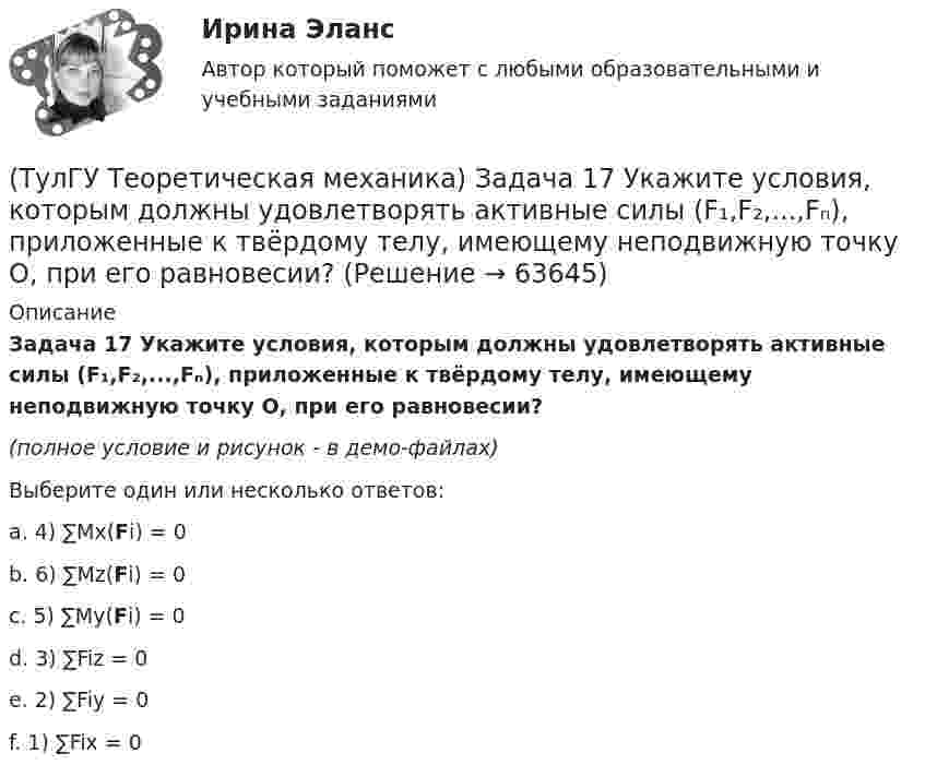     
            Описание
            Задача 17 Укажите условия, которым должны удовлетворять активные силы (F₁,F₂,...,Fₙ), приложенные к твёрдому телу, имеющему неподвижную точку О, при его равновесии?(полное условие и рисунок - в демо-файлах)Выберите один или несколько ответов:a. 4) ∑Mx(Fi) = 0b. 6) ∑Mz(Fi) = 0c. 5) ∑My(Fi) = 0d. 3) ∑Fiz = 0e. 2) ∑Fiy = 0f. 1) ∑Fix = 0   
            
            
            (ТулГУ Теоретическая механика) Задача 17. Самолет M летит вдоль экватора на Запад. Куда направлено кориолисово ускорение самолета? Самолёт считать геометрической точкой.(ТулГУ Теоретическая механика) Задача 17 Укажите условия, которым должны удовлетворять активные силы (F₁,F₂,...,Fₙ), приложенные к твёрдому телу, имеющему неподвижную точку О, при его равновесии?(ТулГУ Теоретическая механика) Задача 18 Какому условию должны удовлетворять активные силы (F₁,F₂,...,Fₙ), приложенные к твёрдому телу, имеющему две закреплённые точки O и А, при его равновесии?(ТулГУ Теоретическая механика) Задача 20 Является ли условие замкнутости силового многоугольника достаточным для равновесия плоской произвольной системы сил?(ТулГУ Теоретическая механика) Задача 21. Локомотив М движется по меридиану на север с постоянной скоростью Vo. Какое ускорение показано на рисунке (вектор зелёного цвета)? Локомотив считать геометрической точкой. (ТулГУ Теоретическая механика) Задача 22 Кривошипно-ползунные механизмы отличаются длиной шатуна. Кривошип ОА вращается с постоянной угловой скоростью. В каком из механизмов угловое ускорение шатуна АВ в данный момент наибольшее?(ТулГУ Теоретическая механика) Задача 22. Локомотив М движется по меридиану на север с постоянной скоростью Vo. Какое ускорение показано на рисунке (вектор синего цвета)? Локомотив считать геометрической точкой. (ТулГУ Теоретическая механика) Задача 15. Самолет M летит вдоль экватора на Восток. Куда направлено кориолисово ускорение самолета? Самолёт считать геометрической точкой.(ТулГУ Теоретическая механика) Задача 15 Система сходящихся сил (F₁,F₂,...,Fₙ), действующая на свободное абсолютно твёрдое тело, удовлетворяет условиям ∑Fix = 0, ∑Fiy = 0. Является ли система сил уравновешенной?(ТулГУ Теоретическая механика) Задача 15 Сформируйте условия равновесия системы сходящихся сил (F1,F2,...,Fn), расположенной в плоскости yOz.(ТулГУ Теоретическая механика) Задача 16 Колесо катится по прямолинейному рельсу без скольжения. Приняв точку E за полюс, укажите, какие из соотношений, приведённых в списке ответов, правильные?(ТулГУ Теоретическая механика) Задача 16. Самолет M летит над поверхностью Земли. В каком из перечисленных в списке ответов случаев кориолисово ускорение равно нулю? Самолёт считать геометрической точкой.(ТулГУ Теоретическая механика) Задача 16 Сила представлена составляющими по координатным осям: F = Fxi + Fyj + Fzk. Какое из утверждений правильное?(ТулГУ Теоретическая механика) Задача 17 Какое из утверждений правильное:  а) существует единственное значение веса P груза 1, при котором возможно равновесие системы;  б) равновесие системы имеет место при любом P из некоторого диапазона