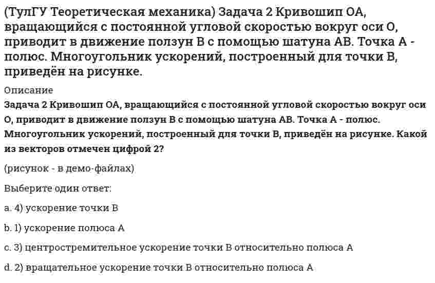     
          Описание
          Задача 2 Сформируйте условия равновесия пространственной системы сил (F1,F2,…,Fn), параллельных оси Oy.(рисунок - в демо-файлах)Выберите один или несколько ответов:a. 2) ∑Fiy = 0 b. 3) ∑Fiz = 0c. 6) ∑Mz(Fi) = 0 d. 4) ∑Mx(Fi) = 0 e. 1) ∑Fix = 0 f. 5) ∑My(Fi) = 0   
            
            
            (ТулГУ Теоретическая механика) Задача 2 Сформируйте условия равновесия пространственной системы сил (F1,F2,…,Fn), параллельных оси Oy.(ТулГУ Теоретическая механика) Задача 30 Твердое тело одновременно участвует в двух вращательных движениях, происходящих вокруг пересекающихся осей. Каким является результирующее движение?(ТулГУ Теоретическая механика) Задача 33 Убедитесь в том, что плоская конструкция АВС является статически неопределимой. Какую связь нужно поставить в точке С вместо цилиндрического шарнира для того, чтобы конструкция осталась геометрически(ТулГУ Теоретическая механика) Задача 36 Известно, что положение твёрдого тела будет вполне определено, если задать координаты трёх его точек A, B и С, не лежащих на одной прямой. Сколько среди этих координат независимых величин, если точка А тела(ТулГУ Теоретическая механика) Задача 37 Известно, что положение свободного твёрдого тела будет вполне определено, если задать координаты трёх его точек A, B и С, не лежащих на одной прямой. Сколько среди этих координат независимых величин?(ТулГУ Теоретическая механика) Задача 4 Кривошип ОА, вращающийся с постоянной угловой скоростью вокруг оси О, приводит в движение ползун В с помощью шатуна АВ. Точка А - полюс. Многоугольник ускорений, построенный для точки В, приведён на рисунке. (ТулГУ Теоретическая механика) Задача 57 Определить знак угловой скорости звена АВ в положении механизма, изображённом на рисунке. Звено ОА вращается в направлении, указанном стрелкой, ускоренно. Угол между звеном ОА и звеном АВ равен 90 о. (ТулГУ Теоретическая механика) Задача 12 Какое движение совершает звено АВ шарнирного параллелограмма?(ТулГУ Теоретическая механика) Задача 13 Какое из утверждений правильное?(ТулГУ Теоретическая механика) Задача 16 Сформируйте условия равновесия системы сходящихся сил (F₁,F₂,...,Fₙ), расположенной в плоскости zOx.(ТулГУ Теоретическая механика) Задача 19 Колесо катится по прямолинейному рельсу без скольжения. Какой из треугольников скоростей, приведённых в списке ответов, соответствует соотношению VE = VA + VEA?(ТулГУ Теоретическая механика) Задача 24 Кривошипно-ползунные механизмы отличаются длиной шатуна. Кривошип ОА вращается с постоянной угловой скоростью. В каком из механизмов угловое ускорение шатуна АВ в данный момент наибольшее?(ТулГУ Теоретическая механика) Задача 28. Вертикальный вал с приваренным к нему горизонтальным стержнем 1 вращается с постоянной угловой скоростью w1. На стержень свободно посажен диск 2, вращающийся относительно стержня с постоянной угловой (ТулГУ Теоретическая механика) Задача 28 Система сил (F₁,F₂,F₃) расположена в одной плоскости. Многоугольник, построенный из этих сил, изоборажён на рисунке. Является ли данная система сил уравновешенной? 