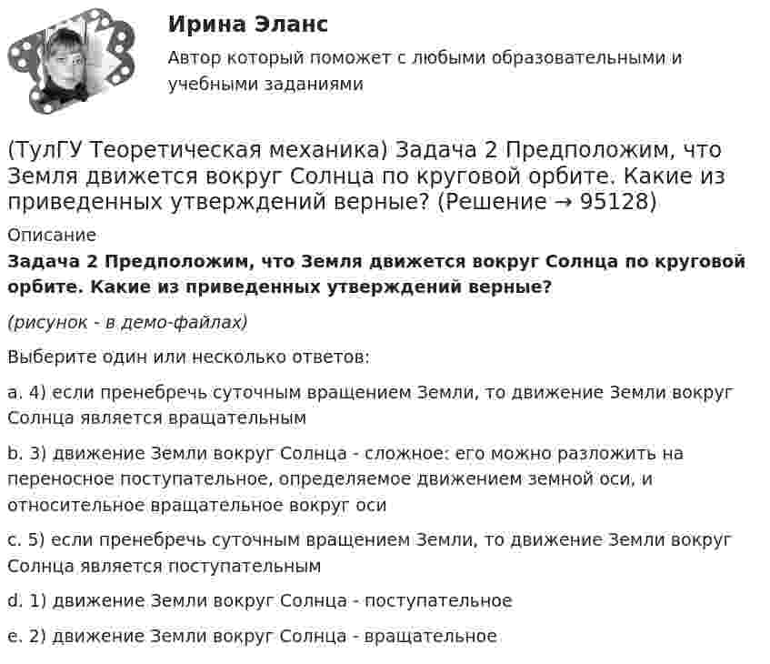     
            Описание
            Задача 2 Предположим, что Земля движется вокруг Солнца по круговой орбите. Какие из приведенных утверждений верные?(рисунок - в демо-файлах)Выберите один или несколько ответов:a. 4) если пренебречь суточным вращением Земли, то движение Земли вокруг Солнца является вращательнымb. 3) движение Земли вокруг Солнца - сложное: его можно разложить на переносное поступательное, определяемое движением земной оси, и относительное вращательное вокруг осиc. 5) если пренебречь суточным вращением Земли, то движение Земли вокруг Солнца является поступательнымd. 1) движение Земли вокруг Солнца - поступательноеe. 2) движение Земли вокруг Солнца - вращательное   
            
            
            (ТулГУ Теоретическая механика) Задача 2.Пароход идет по реке. Пассажир идет по палубе парохода. Пассажира рассматриваем как геометрическую точку. Какие из приведенных ниже утверждений верные?(ТулГУ Теоретическая механика) Задача 2 Предположим, что Земля движется вокруг Солнца по круговой орбите. Какие из приведенных утверждений верные?(ТулГУ Теоретическая механика) Задача 31 Ползуны А и В, связанные линейкой АВ, движутся по прямолинейным направляющим. Установив, для какой из точек А или В построен приведённый на рисунке треугольник скоростей, определите направление угловой(ТулГУ Теоретическая механика) Задача 32 Какие из условий равновесия плоской системы сил нельзя использовать для определения реакций опор A и В?(ТулГУ Теоретическая механика) Задача 32 Твердое тело одновременно участвует в двух вращательных движениях, происходящих вокруг параллельных осей, и одном поступательном движении. Какому из указанных в списке ответов случаев соответствует(ТулГУ Теоретическая механика) Задача 33 Какие из конструкций является статически определимыми? Конструкции б) и в) составлены из невесомых стержней. а) б) в)(ТулГУ Теоретическая механика) Задача 33 Реакция какой связи представляется в общем случае совокупностью двух взаимно перпендикулярных сил?(ТулГУ Теоретическая механика) Задача 25 Укажите условие равновесия совокупности n пар, плоскости действия которых параллельны координатной плоскости yOz (M₁,M₂,…,Mₙ - моменты пар).(ТулГУ Теоретическая механика) Задача 26. Вертикальный вал с приваренным к нему горизонтальным стержнем 1 вращается с постоянной угловой скоростью w1. На стержень свободно посажен диск 2, вращающийся относительно стержня с постоянной угловой(ТулГУ Теоретическая механика) Задача 26 В планетарном механизме с внутренним зацеплением кривошип ОА, вращающийся вокруг неподвижной оси Оz, перпендикулярной плоскости механизма и направленной к наблюдателю, приводит в движение (ТулГУ Теоретическая механика) Задача 26 Определить направление углового ускорения звена АВ, если звено ОА вращается с постоянной угловой скоростью.(ТулГУ Теоретическая механика) Задача 27 В планетарном механизме с внутренним зацеплением зубчатое колесо 1, катящееся по внутренней поверхности неподвижного колеса 2, приводится в движение кривошипом ОА, вращающимся вокруг неподвижной оси О с(ТулГУ Теоретическая механика) Задача 27 Какие из условий равновесия плоской системы сил можно использовать для определения реакций опор A, B и С?(ТулГУ Теоретическая механика) Задача 27 Скорости двух точек А и В плоской фигуры направлены, как указано на рисунке. Где находится мгновенный центр скоростей фигуры?