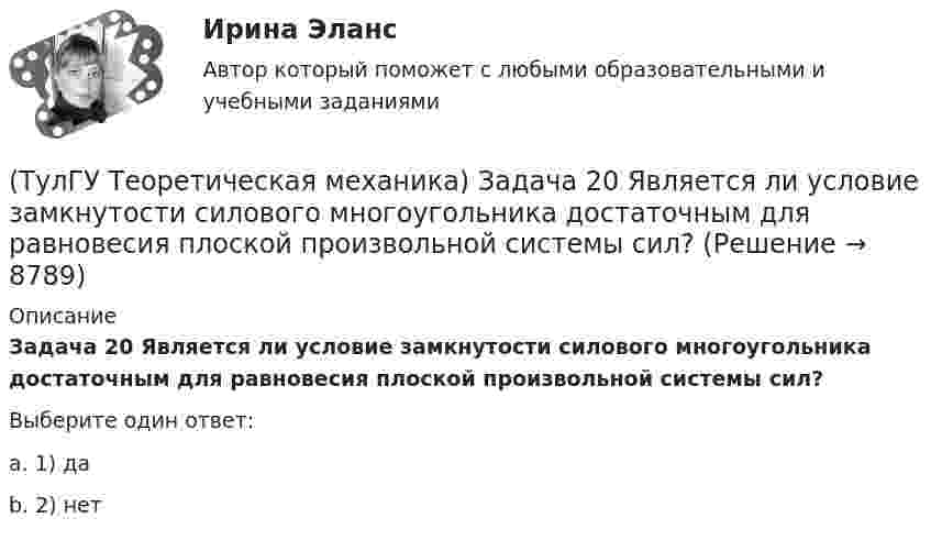      
          Описание
          Задача 20 Является ли условие замкнутости силового многоугольника достаточным для равновесия плоской произвольной системы сил?Выберите один ответ:a. 1) даb. 2) нет  
            
            
            (ТулГУ Теоретическая механика) Задача 18 Какому условию должны удовлетворять активные силы (F₁,F₂,...,Fₙ), приложенные к твёрдому телу, имеющему две закреплённые точки O и А, при его равновесии?(ТулГУ Теоретическая механика) Задача 20 Является ли условие замкнутости силового многоугольника достаточным для равновесия плоской произвольной системы сил?(ТулГУ Теоретическая механика) Задача 21. Локомотив М движется по меридиану на север с постоянной скоростью Vo. Какое ускорение показано на рисунке (вектор зелёного цвета)? Локомотив считать геометрической точкой. (ТулГУ Теоретическая механика) Задача 22 Кривошипно-ползунные механизмы отличаются длиной шатуна. Кривошип ОА вращается с постоянной угловой скоростью. В каком из механизмов угловое ускорение шатуна АВ в данный момент наибольшее?(ТулГУ Теоретическая механика) Задача 22. Локомотив М движется по меридиану на север с постоянной скоростью Vo. Какое ускорение показано на рисунке (вектор синего цвета)? Локомотив считать геометрической точкой. (ТулГУ Теоретическая механика) Задача 22 Пусть Oz - некоторая ось, А - точка этой оси, а F - произвольно расположенная сила. Какая из величин не зависит от положения точки А на оси?(ТулГУ Теоретическая механика) Задача 23. Локомотив М движется по меридиану на север с постоянной скоростью Vo. Какое ускорение показано на рисунке (вектор красного цвета)? Локомотив считать геометрической точкой.(ТулГУ Теоретическая механика) Задача 15 Сформируйте условия равновесия системы сходящихся сил (F1,F2,...,Fn), расположенной в плоскости yOz.(ТулГУ Теоретическая механика) Задача 16 Колесо катится по прямолинейному рельсу без скольжения. Приняв точку E за полюс, укажите, какие из соотношений, приведённых в списке ответов, правильные?(ТулГУ Теоретическая механика) Задача 16. Самолет M летит над поверхностью Земли. В каком из перечисленных в списке ответов случаев кориолисово ускорение равно нулю? Самолёт считать геометрической точкой.(ТулГУ Теоретическая механика) Задача 16 Сила представлена составляющими по координатным осям: F = Fxi + Fyj + Fzk. Какое из утверждений правильное?(ТулГУ Теоретическая механика) Задача 17 Какое из утверждений правильное:  а) существует единственное значение веса P груза 1, при котором возможно равновесие системы;  б) равновесие системы имеет место при любом P из некоторого диапазона(ТулГУ Теоретическая механика) Задача 17 Кривошип ОА, вращающийся равномерно вокруг оси О, передаёт движение через посредство шатуна АВ звену О1В. В какой форме наиболее удобно использовать теорему об ускорениях точек плоской фигуры при определении (ТулГУ Теоретическая механика) Задача 17. Самолет M летит вдоль экватора на Запад. Куда направлено кориолисово ускорение самолета? Самолёт считать геометрической точкой.