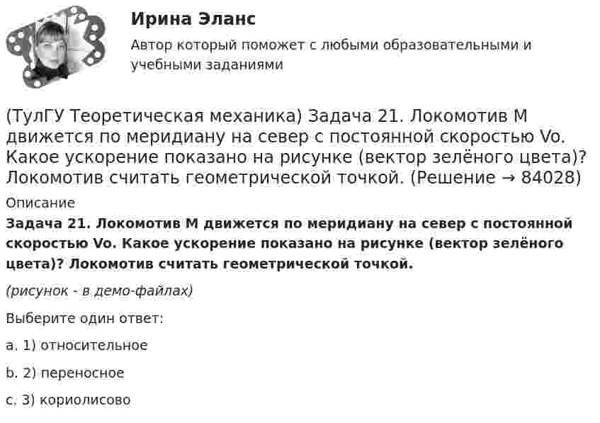     
            Описание
            Задача 21. Локомотив М движется по меридиану на север с постоянной скоростью Vo. Какое ускорение показано на рисунке (вектор зелёного цвета)? Локомотив считать геометрической точкой. (рисунок - в демо-файлах)Выберите один ответ:a. 1) относительноеb. 2) переносноеc. 3) кориолисово   
            
            
            (ТулГУ Теоретическая механика) Задача 20 Является ли условие замкнутости силового многоугольника достаточным для равновесия плоской произвольной системы сил?(ТулГУ Теоретическая механика) Задача 21. Локомотив М движется по меридиану на север с постоянной скоростью Vo. Какое ускорение показано на рисунке (вектор зелёного цвета)? Локомотив считать геометрической точкой. (ТулГУ Теоретическая механика) Задача 22 Кривошипно-ползунные механизмы отличаются длиной шатуна. Кривошип ОА вращается с постоянной угловой скоростью. В каком из механизмов угловое ускорение шатуна АВ в данный момент наибольшее?(ТулГУ Теоретическая механика) Задача 22. Локомотив М движется по меридиану на север с постоянной скоростью Vo. Какое ускорение показано на рисунке (вектор синего цвета)? Локомотив считать геометрической точкой. (ТулГУ Теоретическая механика) Задача 22 Пусть Oz - некоторая ось, А - точка этой оси, а F - произвольно расположенная сила. Какая из величин не зависит от положения точки А на оси?(ТулГУ Теоретическая механика) Задача 23. Локомотив М движется по меридиану на север с постоянной скоростью Vo. Какое ускорение показано на рисунке (вектор красного цвета)? Локомотив считать геометрической точкой.(ТулГУ Теоретическая механика) Задача 23 На рисунке показано твердое тело с неподвижной точкой, углы Эйлера и их производные. По какой формуле определяется проекция угловой скорости тела на ось x ?(ТулГУ Теоретическая механика) Задача 16 Колесо катится по прямолинейному рельсу без скольжения. Приняв точку E за полюс, укажите, какие из соотношений, приведённых в списке ответов, правильные?(ТулГУ Теоретическая механика) Задача 16. Самолет M летит над поверхностью Земли. В каком из перечисленных в списке ответов случаев кориолисово ускорение равно нулю? Самолёт считать геометрической точкой.(ТулГУ Теоретическая механика) Задача 16 Сила представлена составляющими по координатным осям: F = Fxi + Fyj + Fzk. Какое из утверждений правильное?(ТулГУ Теоретическая механика) Задача 17 Какое из утверждений правильное:  а) существует единственное значение веса P груза 1, при котором возможно равновесие системы;  б) равновесие системы имеет место при любом P из некоторого диапазона(ТулГУ Теоретическая механика) Задача 17 Кривошип ОА, вращающийся равномерно вокруг оси О, передаёт движение через посредство шатуна АВ звену О1В. В какой форме наиболее удобно использовать теорему об ускорениях точек плоской фигуры при определении (ТулГУ Теоретическая механика) Задача 17. Самолет M летит вдоль экватора на Запад. Куда направлено кориолисово ускорение самолета? Самолёт считать геометрической точкой.(ТулГУ Теоретическая механика) Задача 17 Укажите условия, которым должны удовлетворять активные силы (F₁,F₂,...,Fₙ), приложенные к твёрдому телу, имеющему неподвижную точку О, при его равновесии?