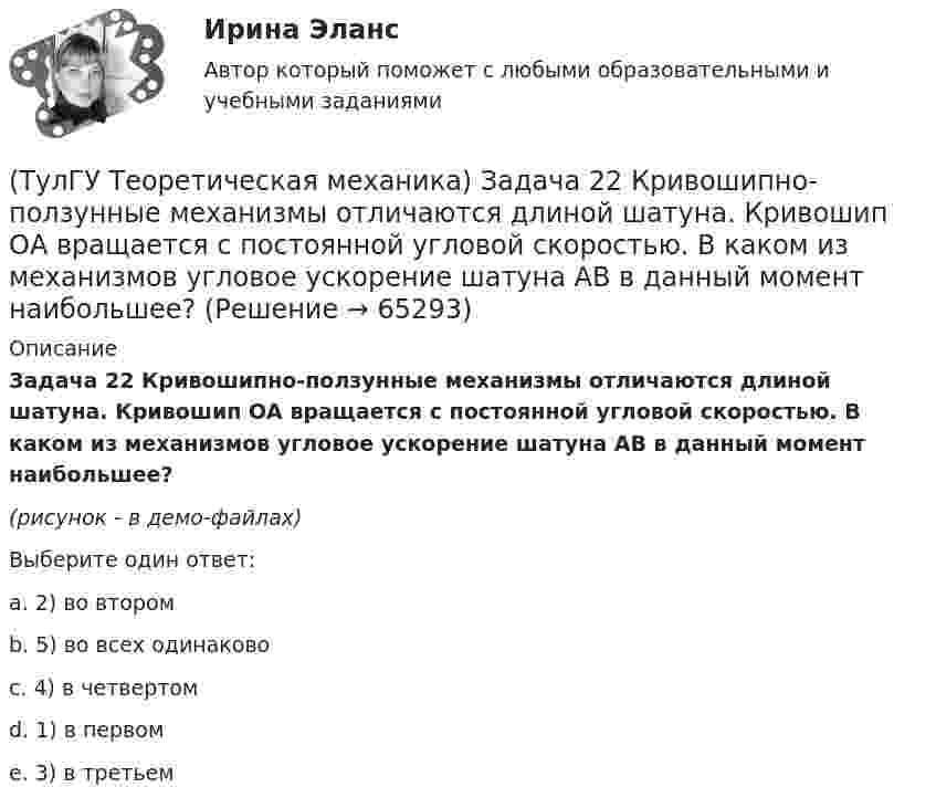     
            Описание
            Задача 22 Кривошипно-ползунные механизмы отличаются длиной шатуна. Кривошип ОА вращается с постоянной угловой скоростью. В каком из механизмов угловое ускорение шатуна АВ в данный момент наибольшее?(рисунок - в демо-файлах)Выберите один ответ:a. 2) во второмb. 5) во всех одинаковоc. 4) в четвертомd. 1) в первомe. 3) в третьем   
            
            
            (ТулГУ Теоретическая механика) Задача 21. Локомотив М движется по меридиану на север с постоянной скоростью Vo. Какое ускорение показано на рисунке (вектор зелёного цвета)? Локомотив считать геометрической точкой. (ТулГУ Теоретическая механика) Задача 22 Кривошипно-ползунные механизмы отличаются длиной шатуна. Кривошип ОА вращается с постоянной угловой скоростью. В каком из механизмов угловое ускорение шатуна АВ в данный момент наибольшее?(ТулГУ Теоретическая механика) Задача 22. Локомотив М движется по меридиану на север с постоянной скоростью Vo. Какое ускорение показано на рисунке (вектор синего цвета)? Локомотив считать геометрической точкой. (ТулГУ Теоретическая механика) Задача 22 Пусть Oz - некоторая ось, А - точка этой оси, а F - произвольно расположенная сила. Какая из величин не зависит от положения точки А на оси?(ТулГУ Теоретическая механика) Задача 23. Локомотив М движется по меридиану на север с постоянной скоростью Vo. Какое ускорение показано на рисунке (вектор красного цвета)? Локомотив считать геометрической точкой.(ТулГУ Теоретическая механика) Задача 23 На рисунке показано твердое тело с неподвижной точкой, углы Эйлера и их производные. По какой формуле определяется проекция угловой скорости тела на ось x ?(ТулГУ Теоретическая механика) Задача 23 Плоская конструкция, состоящая из невесомых стержней 1, 2, 3, находится в равновесии под действием силы F. Можно ли определить усилия в стержнях из уравнений равновесия?(ТулГУ Теоретическая механика) Задача 16. Самолет M летит над поверхностью Земли. В каком из перечисленных в списке ответов случаев кориолисово ускорение равно нулю? Самолёт считать геометрической точкой.(ТулГУ Теоретическая механика) Задача 16 Сила представлена составляющими по координатным осям: F = Fxi + Fyj + Fzk. Какое из утверждений правильное?(ТулГУ Теоретическая механика) Задача 17 Какое из утверждений правильное:  а) существует единственное значение веса P груза 1, при котором возможно равновесие системы;  б) равновесие системы имеет место при любом P из некоторого диапазона(ТулГУ Теоретическая механика) Задача 17 Кривошип ОА, вращающийся равномерно вокруг оси О, передаёт движение через посредство шатуна АВ звену О1В. В какой форме наиболее удобно использовать теорему об ускорениях точек плоской фигуры при определении (ТулГУ Теоретическая механика) Задача 17. Самолет M летит вдоль экватора на Запад. Куда направлено кориолисово ускорение самолета? Самолёт считать геометрической точкой.(ТулГУ Теоретическая механика) Задача 17 Укажите условия, которым должны удовлетворять активные силы (F₁,F₂,...,Fₙ), приложенные к твёрдому телу, имеющему неподвижную точку О, при его равновесии?(ТулГУ Теоретическая механика) Задача 18 Какому условию должны удовлетворять активные силы (F₁,F₂,...,Fₙ), приложенные к твёрдому телу, имеющему две закреплённые точки O и А, при его равновесии?