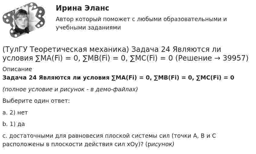     
          Описание
          Задача 24 Являются ли условия ∑MA(Fi) = 0, ∑MB(Fi) = 0, ∑MC(Fi) = 0(полное условие и рисунок - в демо-файлах)Выберите один ответ:a. 2) нетb. 1) даc. достаточными для равновесия плоской системы сил (точки А, В и С расположены в плоскости действия сил xOy)? (рисунок)  
            
            
            (ТулГУ Теоретическая механика) Задача 23 Плоская конструкция, состоящая из невесомых стержней 1, 2, 3, находится в равновесии под действием силы F. Можно ли определить усилия в стержнях из уравнений равновесия?(ТулГУ Теоретическая механика) Задача 24 Являются ли условия ∑MA(Fi) = 0, ∑MB(Fi) = 0, ∑MC(Fi) = 0(ТулГУ Теоретическая механика) Задача 25 Определить направление углового ускорения звена АВ, если звено ОА вращается с постоянной угловой скоростью.(ТулГУ Теоретическая механика) Задача 25 Скорости двух точек А и В плоской фигуры направлены, как указано на рисунке. Где находится мгновенный центр скоростей фигуры?(ТулГУ Теоретическая механика) Задача 25 Укажите условие равновесия совокупности n пар, плоскости действия которых параллельны координатной плоскости yOz (M₁,M₂,…,Mₙ - моменты пар).(ТулГУ Теоретическая механика) Задача 26. Вертикальный вал с приваренным к нему горизонтальным стержнем 1 вращается с постоянной угловой скоростью w1. На стержень свободно посажен диск 2, вращающийся относительно стержня с постоянной угловой(ТулГУ Теоретическая механика) Задача 26 В планетарном механизме с внутренним зацеплением кривошип ОА, вращающийся вокруг неподвижной оси Оz, перпендикулярной плоскости механизма и направленной к наблюдателю, приводит в движение (ТулГУ Теоретическая механика) Задача 18 Какому условию должны удовлетворять активные силы (F₁,F₂,...,Fₙ), приложенные к твёрдому телу, имеющему две закреплённые точки O и А, при его равновесии?(ТулГУ Теоретическая механика) Задача 20 Является ли условие замкнутости силового многоугольника достаточным для равновесия плоской произвольной системы сил?(ТулГУ Теоретическая механика) Задача 21. Локомотив М движется по меридиану на север с постоянной скоростью Vo. Какое ускорение показано на рисунке (вектор зелёного цвета)? Локомотив считать геометрической точкой. (ТулГУ Теоретическая механика) Задача 22 Кривошипно-ползунные механизмы отличаются длиной шатуна. Кривошип ОА вращается с постоянной угловой скоростью. В каком из механизмов угловое ускорение шатуна АВ в данный момент наибольшее?(ТулГУ Теоретическая механика) Задача 22. Локомотив М движется по меридиану на север с постоянной скоростью Vo. Какое ускорение показано на рисунке (вектор синего цвета)? Локомотив считать геометрической точкой. (ТулГУ Теоретическая механика) Задача 22 Пусть Oz - некоторая ось, А - точка этой оси, а F - произвольно расположенная сила. Какая из величин не зависит от положения точки А на оси?(ТулГУ Теоретическая механика) Задача 23. Локомотив М движется по меридиану на север с постоянной скоростью Vo. Какое ускорение показано на рисунке (вектор красного цвета)? Локомотив считать геометрической точкой.