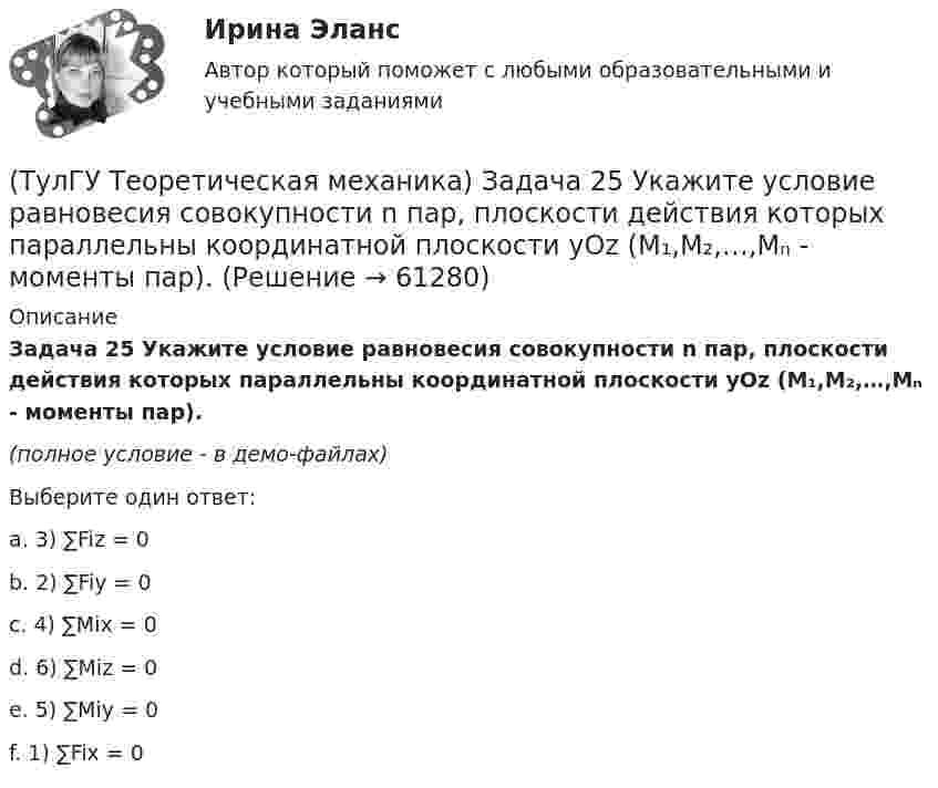     
            Описание
            Задача 25 Укажите условие равновесия совокупности n пар, плоскости действия которых параллельны координатной плоскости yOz (M₁,M₂,…,Mₙ - моменты пар).(полное условие - в демо-файлах)Выберите один ответ:a. 3) ∑Fiz = 0b. 2) ∑Fiy = 0c. 4) ∑Mix = 0d. 6) ∑Miz = 0e. 5) ∑Miy = 0f. 1) ∑Fix = 0   
            
            
            (ТулГУ Теоретическая механика) Задача 25 Скорости двух точек А и В плоской фигуры направлены, как указано на рисунке. Где находится мгновенный центр скоростей фигуры?(ТулГУ Теоретическая механика) Задача 25 Укажите условие равновесия совокупности n пар, плоскости действия которых параллельны координатной плоскости yOz (M₁,M₂,…,Mₙ - моменты пар).(ТулГУ Теоретическая механика) Задача 26. Вертикальный вал с приваренным к нему горизонтальным стержнем 1 вращается с постоянной угловой скоростью w1. На стержень свободно посажен диск 2, вращающийся относительно стержня с постоянной угловой(ТулГУ Теоретическая механика) Задача 26 В планетарном механизме с внутренним зацеплением кривошип ОА, вращающийся вокруг неподвижной оси Оz, перпендикулярной плоскости механизма и направленной к наблюдателю, приводит в движение (ТулГУ Теоретическая механика) Задача 26 Определить направление углового ускорения звена АВ, если звено ОА вращается с постоянной угловой скоростью.(ТулГУ Теоретическая механика) Задача 27 В планетарном механизме с внутренним зацеплением зубчатое колесо 1, катящееся по внутренней поверхности неподвижного колеса 2, приводится в движение кривошипом ОА, вращающимся вокруг неподвижной оси О с(ТулГУ Теоретическая механика) Задача 27 Какие из условий равновесия плоской системы сил можно использовать для определения реакций опор A, B и С?(ТулГУ Теоретическая механика) Задача 22 Кривошипно-ползунные механизмы отличаются длиной шатуна. Кривошип ОА вращается с постоянной угловой скоростью. В каком из механизмов угловое ускорение шатуна АВ в данный момент наибольшее?(ТулГУ Теоретическая механика) Задача 22. Локомотив М движется по меридиану на север с постоянной скоростью Vo. Какое ускорение показано на рисунке (вектор синего цвета)? Локомотив считать геометрической точкой. (ТулГУ Теоретическая механика) Задача 22 Пусть Oz - некоторая ось, А - точка этой оси, а F - произвольно расположенная сила. Какая из величин не зависит от положения точки А на оси?(ТулГУ Теоретическая механика) Задача 23. Локомотив М движется по меридиану на север с постоянной скоростью Vo. Какое ускорение показано на рисунке (вектор красного цвета)? Локомотив считать геометрической точкой.(ТулГУ Теоретическая механика) Задача 23 На рисунке показано твердое тело с неподвижной точкой, углы Эйлера и их производные. По какой формуле определяется проекция угловой скорости тела на ось x ?(ТулГУ Теоретическая механика) Задача 23 Плоская конструкция, состоящая из невесомых стержней 1, 2, 3, находится в равновесии под действием силы F. Можно ли определить усилия в стержнях из уравнений равновесия?(ТулГУ Теоретическая механика) Задача 24 Являются ли условия ∑MA(Fi) = 0, ∑MB(Fi) = 0, ∑MC(Fi) = 0