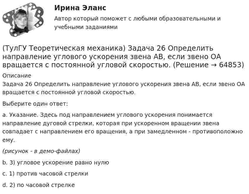     
            Описание
            Задача 26 Определить направление углового ускорения звена АВ, если звено ОА вращается с постоянной угловой скоростью.Выберите один ответ:a. Указание. Здесь под направлением углового ускорения понимается направление дуговой стрелки, которая при ускоренном вращении звена совпадает с направлением его вращения, а при замедленном - противоположно ему.(рисунок - в демо-файлах)b. 3) угловое ускорение равно нулюc. 1) против часовой стрелкиd. 2) по часовой стрелке   
            
            
            (ТулГУ Теоретическая механика) Задача 26 В планетарном механизме с внутренним зацеплением кривошип ОА, вращающийся вокруг неподвижной оси Оz, перпендикулярной плоскости механизма и направленной к наблюдателю, приводит в движение (ТулГУ Теоретическая механика) Задача 26 Определить направление углового ускорения звена АВ, если звено ОА вращается с постоянной угловой скоростью.(ТулГУ Теоретическая механика) Задача 27 В планетарном механизме с внутренним зацеплением зубчатое колесо 1, катящееся по внутренней поверхности неподвижного колеса 2, приводится в движение кривошипом ОА, вращающимся вокруг неподвижной оси О с(ТулГУ Теоретическая механика) Задача 27 Какие из условий равновесия плоской системы сил можно использовать для определения реакций опор A, B и С?(ТулГУ Теоретическая механика) Задача 27 Скорости двух точек А и В плоской фигуры направлены, как указано на рисунке. Где находится мгновенный центр скоростей фигуры?(ТулГУ Теоретическая механика) Задача 29 Реакция какой связи представляется двумя взаимно перпендикулярными силами, если на тело действует плоская система сил?(ТулГУ Теоретическая механика) Задача 2.Пароход идет по реке. Пассажир идет по палубе парохода. Пассажира рассматриваем как геометрическую точку. Какие из приведенных ниже утверждений верные?(ТулГУ Теоретическая механика) Задача 23. Локомотив М движется по меридиану на север с постоянной скоростью Vo. Какое ускорение показано на рисунке (вектор красного цвета)? Локомотив считать геометрической точкой.(ТулГУ Теоретическая механика) Задача 23 На рисунке показано твердое тело с неподвижной точкой, углы Эйлера и их производные. По какой формуле определяется проекция угловой скорости тела на ось x ?(ТулГУ Теоретическая механика) Задача 23 Плоская конструкция, состоящая из невесомых стержней 1, 2, 3, находится в равновесии под действием силы F. Можно ли определить усилия в стержнях из уравнений равновесия?(ТулГУ Теоретическая механика) Задача 24 Являются ли условия ∑MA(Fi) = 0, ∑MB(Fi) = 0, ∑MC(Fi) = 0(ТулГУ Теоретическая механика) Задача 25 Определить направление углового ускорения звена АВ, если звено ОА вращается с постоянной угловой скоростью.(ТулГУ Теоретическая механика) Задача 25 Скорости двух точек А и В плоской фигуры направлены, как указано на рисунке. Где находится мгновенный центр скоростей фигуры?(ТулГУ Теоретическая механика) Задача 25 Укажите условие равновесия совокупности n пар, плоскости действия которых параллельны координатной плоскости yOz (M₁,M₂,…,Mₙ - моменты пар).