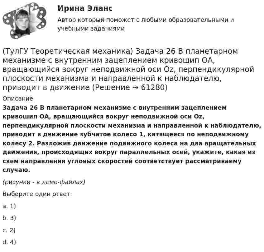     
            Описание
            Задача 26 В планетарном механизме с внутренним зацеплением кривошип ОА, вращающийся вокруг неподвижной оси Оz, перпендикулярной плоскости механизма и направленной к наблюдателю, приводит в движение зубчатое колесо 1, катящееся по неподвижному колесу 2. Разложив движение подвижного колеса на два вращательных движения, происходящих вокруг параллельных осей, укажите, какая из схем направления угловых скоростей соответствует рассматриваему случаю.(рисунки - в демо-файлах)Выберите один ответ:a. 1)b. 3) c. 2)d. 4)   
            
            
            (ТулГУ Теоретическая механика) Задача 26. Вертикальный вал с приваренным к нему горизонтальным стержнем 1 вращается с постоянной угловой скоростью w1. На стержень свободно посажен диск 2, вращающийся относительно стержня с постоянной угловой(ТулГУ Теоретическая механика) Задача 26 В планетарном механизме с внутренним зацеплением кривошип ОА, вращающийся вокруг неподвижной оси Оz, перпендикулярной плоскости механизма и направленной к наблюдателю, приводит в движение (ТулГУ Теоретическая механика) Задача 26 Определить направление углового ускорения звена АВ, если звено ОА вращается с постоянной угловой скоростью.(ТулГУ Теоретическая механика) Задача 27 В планетарном механизме с внутренним зацеплением зубчатое колесо 1, катящееся по внутренней поверхности неподвижного колеса 2, приводится в движение кривошипом ОА, вращающимся вокруг неподвижной оси О с(ТулГУ Теоретическая механика) Задача 27 Какие из условий равновесия плоской системы сил можно использовать для определения реакций опор A, B и С?(ТулГУ Теоретическая механика) Задача 27 Скорости двух точек А и В плоской фигуры направлены, как указано на рисунке. Где находится мгновенный центр скоростей фигуры?(ТулГУ Теоретическая механика) Задача 29 Реакция какой связи представляется двумя взаимно перпендикулярными силами, если на тело действует плоская система сил?(ТулГУ Теоретическая механика) Задача 22 Пусть Oz - некоторая ось, А - точка этой оси, а F - произвольно расположенная сила. Какая из величин не зависит от положения точки А на оси?(ТулГУ Теоретическая механика) Задача 23. Локомотив М движется по меридиану на север с постоянной скоростью Vo. Какое ускорение показано на рисунке (вектор красного цвета)? Локомотив считать геометрической точкой.(ТулГУ Теоретическая механика) Задача 23 На рисунке показано твердое тело с неподвижной точкой, углы Эйлера и их производные. По какой формуле определяется проекция угловой скорости тела на ось x ?(ТулГУ Теоретическая механика) Задача 23 Плоская конструкция, состоящая из невесомых стержней 1, 2, 3, находится в равновесии под действием силы F. Можно ли определить усилия в стержнях из уравнений равновесия?(ТулГУ Теоретическая механика) Задача 24 Являются ли условия ∑MA(Fi) = 0, ∑MB(Fi) = 0, ∑MC(Fi) = 0(ТулГУ Теоретическая механика) Задача 25 Определить направление углового ускорения звена АВ, если звено ОА вращается с постоянной угловой скоростью.(ТулГУ Теоретическая механика) Задача 25 Скорости двух точек А и В плоской фигуры направлены, как указано на рисунке. Где находится мгновенный центр скоростей фигуры?
