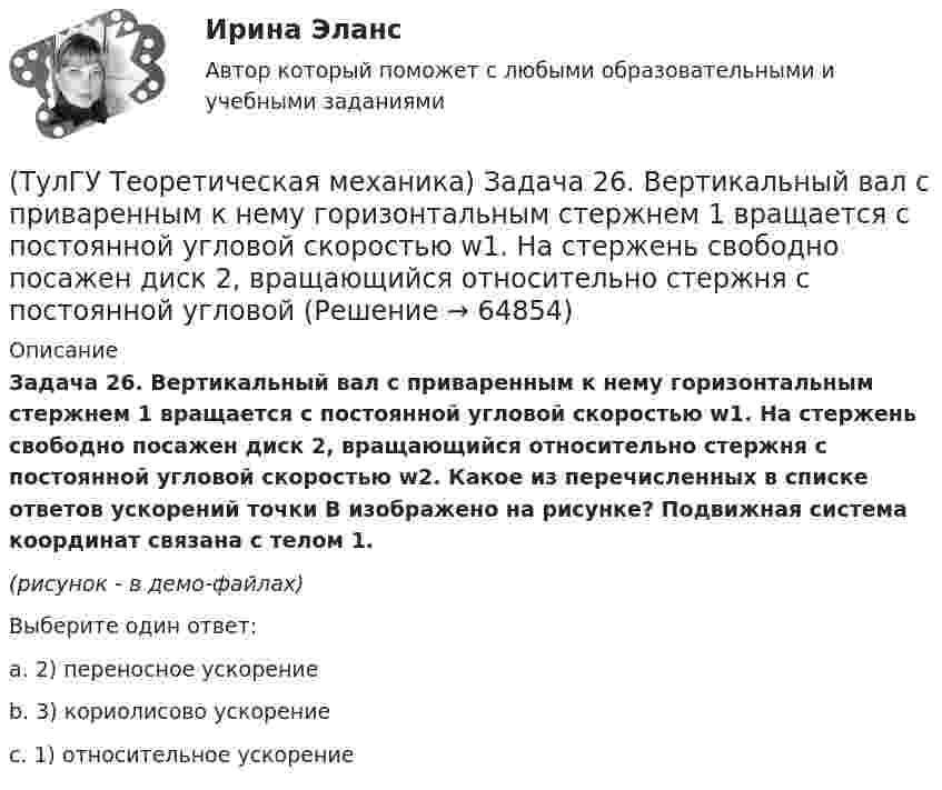     
            Описание
            Задача 26. Вертикальный вал с приваренным к нему горизонтальным стержнем 1 вращается с постоянной угловой скоростью w1. На стержень свободно посажен диск 2, вращающийся относительно стержня с постоянной угловой скоростью w2. Какое из перечисленных в списке ответов ускорений точки В изображено на рисунке? Подвижная система координат связана с телом 1.(рисунок - в демо-файлах)Выберите один ответ:a. 2) переносное ускорениеb. 3) кориолисово ускорениеc. 1) относительное ускорение   
            
            
            (ТулГУ Теоретическая механика) Задача 25 Укажите условие равновесия совокупности n пар, плоскости действия которых параллельны координатной плоскости yOz (M₁,M₂,…,Mₙ - моменты пар).(ТулГУ Теоретическая механика) Задача 26. Вертикальный вал с приваренным к нему горизонтальным стержнем 1 вращается с постоянной угловой скоростью w1. На стержень свободно посажен диск 2, вращающийся относительно стержня с постоянной угловой(ТулГУ Теоретическая механика) Задача 26 В планетарном механизме с внутренним зацеплением кривошип ОА, вращающийся вокруг неподвижной оси Оz, перпендикулярной плоскости механизма и направленной к наблюдателю, приводит в движение (ТулГУ Теоретическая механика) Задача 26 Определить направление углового ускорения звена АВ, если звено ОА вращается с постоянной угловой скоростью.(ТулГУ Теоретическая механика) Задача 27 В планетарном механизме с внутренним зацеплением зубчатое колесо 1, катящееся по внутренней поверхности неподвижного колеса 2, приводится в движение кривошипом ОА, вращающимся вокруг неподвижной оси О с(ТулГУ Теоретическая механика) Задача 27 Какие из условий равновесия плоской системы сил можно использовать для определения реакций опор A, B и С?(ТулГУ Теоретическая механика) Задача 27 Скорости двух точек А и В плоской фигуры направлены, как указано на рисунке. Где находится мгновенный центр скоростей фигуры?(ТулГУ Теоретическая механика) Задача 22. Локомотив М движется по меридиану на север с постоянной скоростью Vo. Какое ускорение показано на рисунке (вектор синего цвета)? Локомотив считать геометрической точкой. (ТулГУ Теоретическая механика) Задача 22 Пусть Oz - некоторая ось, А - точка этой оси, а F - произвольно расположенная сила. Какая из величин не зависит от положения точки А на оси?(ТулГУ Теоретическая механика) Задача 23. Локомотив М движется по меридиану на север с постоянной скоростью Vo. Какое ускорение показано на рисунке (вектор красного цвета)? Локомотив считать геометрической точкой.(ТулГУ Теоретическая механика) Задача 23 На рисунке показано твердое тело с неподвижной точкой, углы Эйлера и их производные. По какой формуле определяется проекция угловой скорости тела на ось x ?(ТулГУ Теоретическая механика) Задача 23 Плоская конструкция, состоящая из невесомых стержней 1, 2, 3, находится в равновесии под действием силы F. Можно ли определить усилия в стержнях из уравнений равновесия?(ТулГУ Теоретическая механика) Задача 24 Являются ли условия ∑MA(Fi) = 0, ∑MB(Fi) = 0, ∑MC(Fi) = 0(ТулГУ Теоретическая механика) Задача 25 Определить направление углового ускорения звена АВ, если звено ОА вращается с постоянной угловой скоростью.