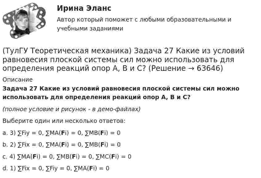     
            Описание
            Задача 27 Какие из условий равновесия плоской системы сил можно использовать для определения реакций опор A, B и С?(полное условие и рисунок - в демо-файлах)Выберите один или несколько ответов:a. 3) ∑Fiy = 0, ∑MA(Fi) = 0, ∑MB(Fi) = 0b. 2) ∑Fix = 0, ∑MA(Fi) = 0, ∑MB(Fi) = 0c. 4) ∑MA(Fi) = 0, ∑MB(Fi) = 0, ∑MC(Fi) = 0d. 1) ∑Fix = 0, ∑Fiy = 0, ∑MA(Fi) = 0   
            
            
            (ТулГУ Теоретическая механика) Задача 27 В планетарном механизме с внутренним зацеплением зубчатое колесо 1, катящееся по внутренней поверхности неподвижного колеса 2, приводится в движение кривошипом ОА, вращающимся вокруг неподвижной оси О с(ТулГУ Теоретическая механика) Задача 27 Какие из условий равновесия плоской системы сил можно использовать для определения реакций опор A, B и С?(ТулГУ Теоретическая механика) Задача 27 Скорости двух точек А и В плоской фигуры направлены, как указано на рисунке. Где находится мгновенный центр скоростей фигуры?(ТулГУ Теоретическая механика) Задача 29 Реакция какой связи представляется двумя взаимно перпендикулярными силами, если на тело действует плоская система сил?(ТулГУ Теоретическая механика) Задача 2.Пароход идет по реке. Пассажир идет по палубе парохода. Пассажира рассматриваем как геометрическую точку. Какие из приведенных ниже утверждений верные?(ТулГУ Теоретическая механика) Задача 2 Предположим, что Земля движется вокруг Солнца по круговой орбите. Какие из приведенных утверждений верные?(ТулГУ Теоретическая механика) Задача 31 Ползуны А и В, связанные линейкой АВ, движутся по прямолинейным направляющим. Установив, для какой из точек А или В построен приведённый на рисунке треугольник скоростей, определите направление угловой(ТулГУ Теоретическая механика) Задача 23 Плоская конструкция, состоящая из невесомых стержней 1, 2, 3, находится в равновесии под действием силы F. Можно ли определить усилия в стержнях из уравнений равновесия?(ТулГУ Теоретическая механика) Задача 24 Являются ли условия ∑MA(Fi) = 0, ∑MB(Fi) = 0, ∑MC(Fi) = 0(ТулГУ Теоретическая механика) Задача 25 Определить направление углового ускорения звена АВ, если звено ОА вращается с постоянной угловой скоростью.(ТулГУ Теоретическая механика) Задача 25 Скорости двух точек А и В плоской фигуры направлены, как указано на рисунке. Где находится мгновенный центр скоростей фигуры?(ТулГУ Теоретическая механика) Задача 25 Укажите условие равновесия совокупности n пар, плоскости действия которых параллельны координатной плоскости yOz (M₁,M₂,…,Mₙ - моменты пар).(ТулГУ Теоретическая механика) Задача 26. Вертикальный вал с приваренным к нему горизонтальным стержнем 1 вращается с постоянной угловой скоростью w1. На стержень свободно посажен диск 2, вращающийся относительно стержня с постоянной угловой(ТулГУ Теоретическая механика) Задача 26 В планетарном механизме с внутренним зацеплением кривошип ОА, вращающийся вокруг неподвижной оси Оz, перпендикулярной плоскости механизма и направленной к наблюдателю, приводит в движение 