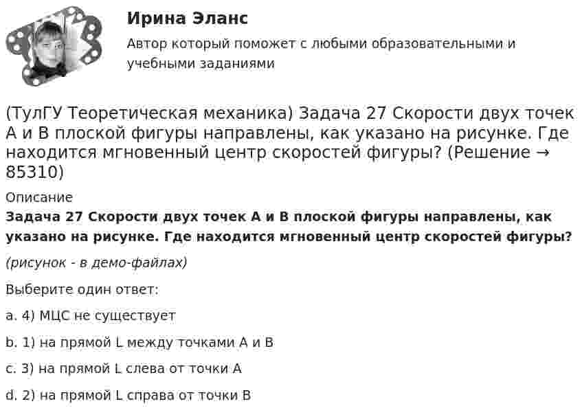     
            Описание
            Задача 27 Скорости двух точек А и В плоской фигуры направлены, как указано на рисунке. Где находится мгновенный центр скоростей фигуры?(рисунок - в демо-файлах)Выберите один ответ:a. 4) МЦС не существуетb. 1) на прямой L между точками А и Вc. 3) на прямой L слева от точки Аd. 2) на прямой L справа от точки В   
            
            
            (ТулГУ Теоретическая механика) Задача 27 Какие из условий равновесия плоской системы сил можно использовать для определения реакций опор A, B и С?(ТулГУ Теоретическая механика) Задача 27 Скорости двух точек А и В плоской фигуры направлены, как указано на рисунке. Где находится мгновенный центр скоростей фигуры?(ТулГУ Теоретическая механика) Задача 29 Реакция какой связи представляется двумя взаимно перпендикулярными силами, если на тело действует плоская система сил?(ТулГУ Теоретическая механика) Задача 2.Пароход идет по реке. Пассажир идет по палубе парохода. Пассажира рассматриваем как геометрическую точку. Какие из приведенных ниже утверждений верные?(ТулГУ Теоретическая механика) Задача 2 Предположим, что Земля движется вокруг Солнца по круговой орбите. Какие из приведенных утверждений верные?(ТулГУ Теоретическая механика) Задача 31 Ползуны А и В, связанные линейкой АВ, движутся по прямолинейным направляющим. Установив, для какой из точек А или В построен приведённый на рисунке треугольник скоростей, определите направление угловой(ТулГУ Теоретическая механика) Задача 32 Какие из условий равновесия плоской системы сил нельзя использовать для определения реакций опор A и В?(ТулГУ Теоретическая механика) Задача 24 Являются ли условия ∑MA(Fi) = 0, ∑MB(Fi) = 0, ∑MC(Fi) = 0(ТулГУ Теоретическая механика) Задача 25 Определить направление углового ускорения звена АВ, если звено ОА вращается с постоянной угловой скоростью.(ТулГУ Теоретическая механика) Задача 25 Скорости двух точек А и В плоской фигуры направлены, как указано на рисунке. Где находится мгновенный центр скоростей фигуры?(ТулГУ Теоретическая механика) Задача 25 Укажите условие равновесия совокупности n пар, плоскости действия которых параллельны координатной плоскости yOz (M₁,M₂,…,Mₙ - моменты пар).(ТулГУ Теоретическая механика) Задача 26. Вертикальный вал с приваренным к нему горизонтальным стержнем 1 вращается с постоянной угловой скоростью w1. На стержень свободно посажен диск 2, вращающийся относительно стержня с постоянной угловой(ТулГУ Теоретическая механика) Задача 26 В планетарном механизме с внутренним зацеплением кривошип ОА, вращающийся вокруг неподвижной оси Оz, перпендикулярной плоскости механизма и направленной к наблюдателю, приводит в движение (ТулГУ Теоретическая механика) Задача 26 Определить направление углового ускорения звена АВ, если звено ОА вращается с постоянной угловой скоростью.