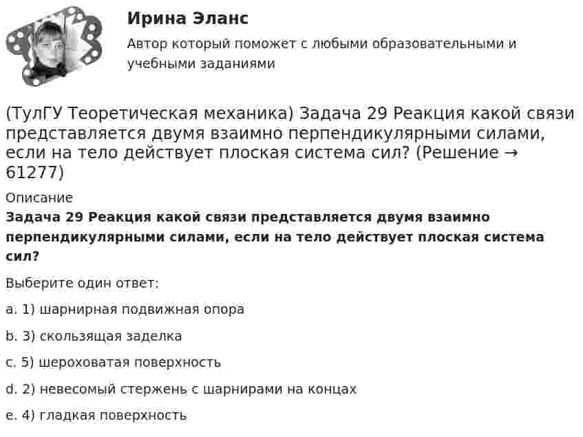      
            Описание
            Задача 29 Реакция какой связи представляется двумя взаимно перпендикулярными силами, если на тело действует плоская система сил?Выберите один ответ:a. 1) шарнирная подвижная опораb. 3) скользящая заделкаc. 5) шероховатая поверхностьd. 2) невесомый стержень с шарнирами на концахe. 4) гладкая поверхность   
            
            
            (ТулГУ Теоретическая механика) Задача 27 Скорости двух точек А и В плоской фигуры направлены, как указано на рисунке. Где находится мгновенный центр скоростей фигуры?(ТулГУ Теоретическая механика) Задача 29 Реакция какой связи представляется двумя взаимно перпендикулярными силами, если на тело действует плоская система сил?(ТулГУ Теоретическая механика) Задача 2.Пароход идет по реке. Пассажир идет по палубе парохода. Пассажира рассматриваем как геометрическую точку. Какие из приведенных ниже утверждений верные?(ТулГУ Теоретическая механика) Задача 2 Предположим, что Земля движется вокруг Солнца по круговой орбите. Какие из приведенных утверждений верные?(ТулГУ Теоретическая механика) Задача 31 Ползуны А и В, связанные линейкой АВ, движутся по прямолинейным направляющим. Установив, для какой из точек А или В построен приведённый на рисунке треугольник скоростей, определите направление угловой(ТулГУ Теоретическая механика) Задача 32 Какие из условий равновесия плоской системы сил нельзя использовать для определения реакций опор A и В?(ТулГУ Теоретическая механика) Задача 32 Твердое тело одновременно участвует в двух вращательных движениях, происходящих вокруг параллельных осей, и одном поступательном движении. Какому из указанных в списке ответов случаев соответствует(ТулГУ Теоретическая механика) Задача 25 Определить направление углового ускорения звена АВ, если звено ОА вращается с постоянной угловой скоростью.(ТулГУ Теоретическая механика) Задача 25 Скорости двух точек А и В плоской фигуры направлены, как указано на рисунке. Где находится мгновенный центр скоростей фигуры?(ТулГУ Теоретическая механика) Задача 25 Укажите условие равновесия совокупности n пар, плоскости действия которых параллельны координатной плоскости yOz (M₁,M₂,…,Mₙ - моменты пар).(ТулГУ Теоретическая механика) Задача 26. Вертикальный вал с приваренным к нему горизонтальным стержнем 1 вращается с постоянной угловой скоростью w1. На стержень свободно посажен диск 2, вращающийся относительно стержня с постоянной угловой(ТулГУ Теоретическая механика) Задача 26 В планетарном механизме с внутренним зацеплением кривошип ОА, вращающийся вокруг неподвижной оси Оz, перпендикулярной плоскости механизма и направленной к наблюдателю, приводит в движение (ТулГУ Теоретическая механика) Задача 26 Определить направление углового ускорения звена АВ, если звено ОА вращается с постоянной угловой скоростью.(ТулГУ Теоретическая механика) Задача 27 В планетарном механизме с внутренним зацеплением зубчатое колесо 1, катящееся по внутренней поверхности неподвижного колеса 2, приводится в движение кривошипом ОА, вращающимся вокруг неподвижной оси О с