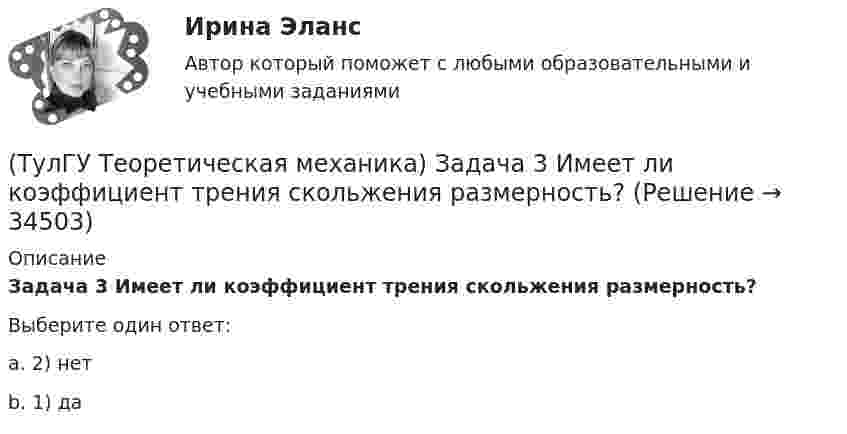      
          Описание
          Задача 3 Имеет ли коэффициент трения скольжения размерность?Выберите один ответ:a. 2) нет b. 1) да   
            
            
            (ТулГУ Теоретическая механика) Задача 39 Определить, в каком случае возможно равновесие балки АВ, загруженной силой F. Весом балки и трением пренебречь. а) б) в) г)(ТулГУ Теоретическая механика) Задача 3 Имеет ли коэффициент трения скольжения размерность?(ТулГУ Теоретическая механика) Задача 3 Кривошип ОА, вращающийся с постоянной угловой скоростью вокруг оси О, приводит в движение ползун В с помощью шатуна АВ. Точка А - полюс. Многоугольник ускорений, построенный для точки В, приведён на рисунке. (ТулГУ Теоретическая механика) Задача 40 Какие из приведённых в списке ответов формул можно использовать для вычисления скорости V произвольной точки M (x, y, z) твердого тела, совершающего сферическое движение, если заданы уравнения движения (ТулГУ Теоретическая механика) Задача 40 Определить, в каких случаях невозможно равновесие балки АВ, загруженной силой F. Весом балки и трением пренебречь. а) б) в) г) (ТулГУ Теоретическая механика) Задача 41 Стержень движется так, что скользит своими концами по двум взаимно перпендикулярным направляющим. Как называется кривая, которая является неподвижной центроидой стержня?(ТулГУ Теоретическая механика) Задача 43 Кривошипно-ползунные механизмы отличаются длиной шатуна. Кривошип вращается с постоянной угловой скоростью. Указать, в каком из механизмов угловая скорость шатуна в данный момент наибольшая?(ТулГУ Теоретическая механика) Задача 33 Реакция какой связи представляется в общем случае совокупностью двух взаимно перпендикулярных сил?(ТулГУ Теоретическая механика) Задача 35 Определить, в каком случае возможно равновесие балки АВ, загруженной силой F . Весом балки и трением пренебречь. a) б) в) г)(ТулГУ Теоретическая механика) Задача 35 Твердое тело одновременно участвует в двух вращательных движениях. Как направлена скорость точки А?(ТулГУ Теоретическая механика) Задача 36. Кривошип OA, вращающийся с угловой скоростью w вокруг неподвижной оси О, приводит в движение кулису АВ, вставленную в прорезь цилиндра С, имеющего неподвижную ось вращения О1. Разложите движение кулисы на(ТулГУ Теоретическая механика) Задача 36 Определить, в каких случаях невозможно равновесие балки АВ, загруженной силой F. Весом балки и трением пренебречь. a) б) в) г)(ТулГУ Теоретическая механика) Задача 37 Квадрат АВСD движется в своей плоскости так, что ускорения точек А и С параллельны и в некотором масштабе изображены на рисунке. Где находится мгновенный центр ускорений квадрата?(ТулГУ Теоретическая механика) Задача 38. Кривошип OA, вращающийся с угловой скоростью w вокруг неподвижной оси О, приводит в движение кулису АВ, вставленную в прорезь цилиндра С, имеющего неподвижную ось вращения О1. Разложите движение кулисы 