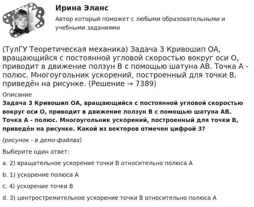     
          Описание
          Задача 3 Кривошип ОА, вращающийся с постоянной угловой скоростью вокруг оси О, приводит в движение ползун В с помощью шатуна АВ. Точка А - полюс. Многоугольник ускорений, построенный для точки В, приведён на рисунке. Какой из векторов отмечен цифрой 3?(рисунок - в демо-файлах)Выберите один ответ:a. 2) вращательное ускорение точки В относительно полюса Аb. 1) ускорение полюса Аc. 4) ускорение точки Вd. 3) центростремительное ускорение точки В относительно полюса А  
            
            
            (ТулГУ Теоретическая механика) Задача 3 Имеет ли коэффициент трения скольжения размерность?(ТулГУ Теоретическая механика) Задача 3 Кривошип ОА, вращающийся с постоянной угловой скоростью вокруг оси О, приводит в движение ползун В с помощью шатуна АВ. Точка А - полюс. Многоугольник ускорений, построенный для точки В, приведён на рисунке. (ТулГУ Теоретическая механика) Задача 40 Какие из приведённых в списке ответов формул можно использовать для вычисления скорости V произвольной точки M (x, y, z) твердого тела, совершающего сферическое движение, если заданы уравнения движения (ТулГУ Теоретическая механика) Задача 40 Определить, в каких случаях невозможно равновесие балки АВ, загруженной силой F. Весом балки и трением пренебречь. а) б) в) г) (ТулГУ Теоретическая механика) Задача 41 Стержень движется так, что скользит своими концами по двум взаимно перпендикулярным направляющим. Как называется кривая, которая является неподвижной центроидой стержня?(ТулГУ Теоретическая механика) Задача 43 Кривошипно-ползунные механизмы отличаются длиной шатуна. Кривошип вращается с постоянной угловой скоростью. Указать, в каком из механизмов угловая скорость шатуна в данный момент наибольшая?(ТулГУ Теоретическая механика) Задача 44 Положение твёрдого тела с одной неподвижной точкой можно задать с помощью углов Эйлера. При вращении вокруг какой из осей изменяется угол собственного вращения? (ТулГУ Теоретическая механика) Задача 35 Определить, в каком случае возможно равновесие балки АВ, загруженной силой F . Весом балки и трением пренебречь. a) б) в) г)(ТулГУ Теоретическая механика) Задача 35 Твердое тело одновременно участвует в двух вращательных движениях. Как направлена скорость точки А?(ТулГУ Теоретическая механика) Задача 36. Кривошип OA, вращающийся с угловой скоростью w вокруг неподвижной оси О, приводит в движение кулису АВ, вставленную в прорезь цилиндра С, имеющего неподвижную ось вращения О1. Разложите движение кулисы на(ТулГУ Теоретическая механика) Задача 36 Определить, в каких случаях невозможно равновесие балки АВ, загруженной силой F. Весом балки и трением пренебречь. a) б) в) г)(ТулГУ Теоретическая механика) Задача 37 Квадрат АВСD движется в своей плоскости так, что ускорения точек А и С параллельны и в некотором масштабе изображены на рисунке. Где находится мгновенный центр ускорений квадрата?(ТулГУ Теоретическая механика) Задача 38. Кривошип OA, вращающийся с угловой скоростью w вокруг неподвижной оси О, приводит в движение кулису АВ, вставленную в прорезь цилиндра С, имеющего неподвижную ось вращения О1. Разложите движение кулисы (ТулГУ Теоретическая механика) Задача 38 Твердое тело одновременно участвует в трех вращательных движениях. Каким будет абсолютное движение тела?