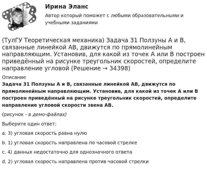     
          Описание
          Задача 31 Ползуны А и В, связанные линейкой АВ, движутся по прямолинейным направляющим. Установив, для какой из точек А или В построен приведённый на рисунке треугольник скоростей, определите направление угловой скорости звена АВ.(рисунок - в демо-файлах)Выберите один ответ:a. 3) угловая скорость равна нулюb. 1) угловая скорость направлена по часовой стрелкеc. 4) данных недостаточно для однозначного ответаd. 2) угловая скорость направлена против часовой стрелки   
            
            
            (ТулГУ Теоретическая механика) Задача 2 Предположим, что Земля движется вокруг Солнца по круговой орбите. Какие из приведенных утверждений верные?(ТулГУ Теоретическая механика) Задача 31 Ползуны А и В, связанные линейкой АВ, движутся по прямолинейным направляющим. Установив, для какой из точек А или В построен приведённый на рисунке треугольник скоростей, определите направление угловой(ТулГУ Теоретическая механика) Задача 32 Какие из условий равновесия плоской системы сил нельзя использовать для определения реакций опор A и В?(ТулГУ Теоретическая механика) Задача 32 Твердое тело одновременно участвует в двух вращательных движениях, происходящих вокруг параллельных осей, и одном поступательном движении. Какому из указанных в списке ответов случаев соответствует(ТулГУ Теоретическая механика) Задача 33 Какие из конструкций является статически определимыми? Конструкции б) и в) составлены из невесомых стержней. а) б) в)(ТулГУ Теоретическая механика) Задача 33 Реакция какой связи представляется в общем случае совокупностью двух взаимно перпендикулярных сил?(ТулГУ Теоретическая механика) Задача 35 Определить, в каком случае возможно равновесие балки АВ, загруженной силой F . Весом балки и трением пренебречь. a) б) в) г)(ТулГУ Теоретическая механика) Задача 26. Вертикальный вал с приваренным к нему горизонтальным стержнем 1 вращается с постоянной угловой скоростью w1. На стержень свободно посажен диск 2, вращающийся относительно стержня с постоянной угловой(ТулГУ Теоретическая механика) Задача 26 В планетарном механизме с внутренним зацеплением кривошип ОА, вращающийся вокруг неподвижной оси Оz, перпендикулярной плоскости механизма и направленной к наблюдателю, приводит в движение (ТулГУ Теоретическая механика) Задача 26 Определить направление углового ускорения звена АВ, если звено ОА вращается с постоянной угловой скоростью.(ТулГУ Теоретическая механика) Задача 27 В планетарном механизме с внутренним зацеплением зубчатое колесо 1, катящееся по внутренней поверхности неподвижного колеса 2, приводится в движение кривошипом ОА, вращающимся вокруг неподвижной оси О с(ТулГУ Теоретическая механика) Задача 27 Какие из условий равновесия плоской системы сил можно использовать для определения реакций опор A, B и С?(ТулГУ Теоретическая механика) Задача 27 Скорости двух точек А и В плоской фигуры направлены, как указано на рисунке. Где находится мгновенный центр скоростей фигуры?(ТулГУ Теоретическая механика) Задача 29 Реакция какой связи представляется двумя взаимно перпендикулярными силами, если на тело действует плоская система сил?