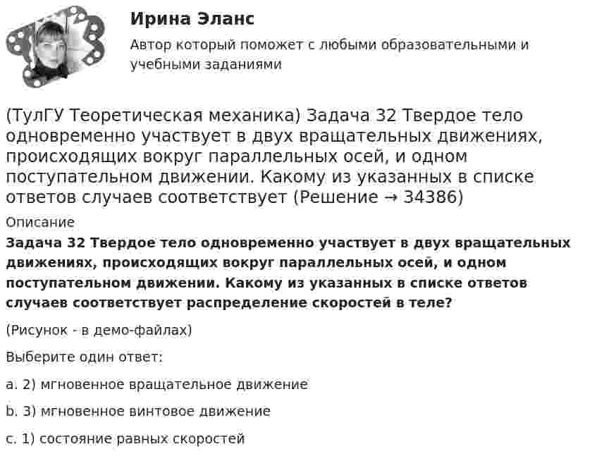     
          Описание
          Задача 32 Твердое тело одновременно участвует в двух вращательных движениях, происходящих вокруг параллельных осей, и одном поступательном движении. Какому из указанных в списке ответов случаев соответствует распределение скоростей в теле?(Рисунок - в демо-файлах)Выберите один ответ:a. 2) мгновенное вращательное движениеb. 3) мгновенное винтовое движение c. 1) состояние равных скоростей   
            
            
            (ТулГУ Теоретическая механика) Задача 32 Какие из условий равновесия плоской системы сил нельзя использовать для определения реакций опор A и В?(ТулГУ Теоретическая механика) Задача 32 Твердое тело одновременно участвует в двух вращательных движениях, происходящих вокруг параллельных осей, и одном поступательном движении. Какому из указанных в списке ответов случаев соответствует(ТулГУ Теоретическая механика) Задача 33 Какие из конструкций является статически определимыми? Конструкции б) и в) составлены из невесомых стержней. а) б) в)(ТулГУ Теоретическая механика) Задача 33 Реакция какой связи представляется в общем случае совокупностью двух взаимно перпендикулярных сил?(ТулГУ Теоретическая механика) Задача 35 Определить, в каком случае возможно равновесие балки АВ, загруженной силой F . Весом балки и трением пренебречь. a) б) в) г)(ТулГУ Теоретическая механика) Задача 35 Твердое тело одновременно участвует в двух вращательных движениях. Как направлена скорость точки А?(ТулГУ Теоретическая механика) Задача 36. Кривошип OA, вращающийся с угловой скоростью w вокруг неподвижной оси О, приводит в движение кулису АВ, вставленную в прорезь цилиндра С, имеющего неподвижную ось вращения О1. Разложите движение кулисы на(ТулГУ Теоретическая механика) Задача 26 Определить направление углового ускорения звена АВ, если звено ОА вращается с постоянной угловой скоростью.(ТулГУ Теоретическая механика) Задача 27 В планетарном механизме с внутренним зацеплением зубчатое колесо 1, катящееся по внутренней поверхности неподвижного колеса 2, приводится в движение кривошипом ОА, вращающимся вокруг неподвижной оси О с(ТулГУ Теоретическая механика) Задача 27 Какие из условий равновесия плоской системы сил можно использовать для определения реакций опор A, B и С?(ТулГУ Теоретическая механика) Задача 27 Скорости двух точек А и В плоской фигуры направлены, как указано на рисунке. Где находится мгновенный центр скоростей фигуры?(ТулГУ Теоретическая механика) Задача 29 Реакция какой связи представляется двумя взаимно перпендикулярными силами, если на тело действует плоская система сил?(ТулГУ Теоретическая механика) Задача 2.Пароход идет по реке. Пассажир идет по палубе парохода. Пассажира рассматриваем как геометрическую точку. Какие из приведенных ниже утверждений верные?(ТулГУ Теоретическая механика) Задача 2 Предположим, что Земля движется вокруг Солнца по круговой орбите. Какие из приведенных утверждений верные?