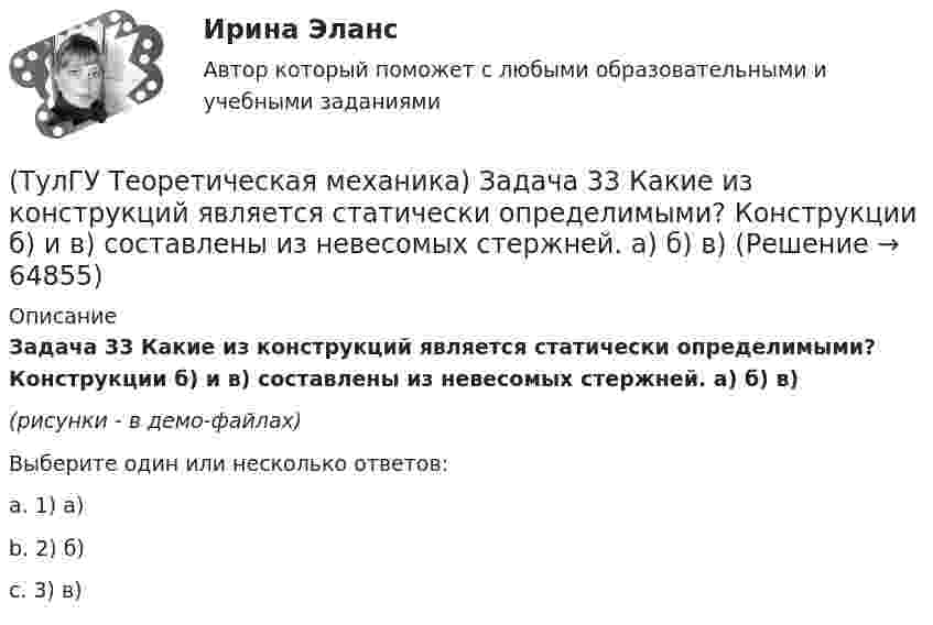     
            Описание
            Задача 33 Какие из конструкций является статически определимыми? Конструкции б) и в) составлены из невесомых стержней. а) б) в)(рисунки - в демо-файлах)Выберите один или несколько ответов:a. 1) а)b. 2) б)c. 3) в)   
            
            
            (ТулГУ Теоретическая механика) Задача 32 Твердое тело одновременно участвует в двух вращательных движениях, происходящих вокруг параллельных осей, и одном поступательном движении. Какому из указанных в списке ответов случаев соответствует(ТулГУ Теоретическая механика) Задача 33 Какие из конструкций является статически определимыми? Конструкции б) и в) составлены из невесомых стержней. а) б) в)(ТулГУ Теоретическая механика) Задача 33 Реакция какой связи представляется в общем случае совокупностью двух взаимно перпендикулярных сил?(ТулГУ Теоретическая механика) Задача 35 Определить, в каком случае возможно равновесие балки АВ, загруженной силой F . Весом балки и трением пренебречь. a) б) в) г)(ТулГУ Теоретическая механика) Задача 35 Твердое тело одновременно участвует в двух вращательных движениях. Как направлена скорость точки А?(ТулГУ Теоретическая механика) Задача 36. Кривошип OA, вращающийся с угловой скоростью w вокруг неподвижной оси О, приводит в движение кулису АВ, вставленную в прорезь цилиндра С, имеющего неподвижную ось вращения О1. Разложите движение кулисы на(ТулГУ Теоретическая механика) Задача 36 Определить, в каких случаях невозможно равновесие балки АВ, загруженной силой F. Весом балки и трением пренебречь. a) б) в) г)(ТулГУ Теоретическая механика) Задача 27 В планетарном механизме с внутренним зацеплением зубчатое колесо 1, катящееся по внутренней поверхности неподвижного колеса 2, приводится в движение кривошипом ОА, вращающимся вокруг неподвижной оси О с(ТулГУ Теоретическая механика) Задача 27 Какие из условий равновесия плоской системы сил можно использовать для определения реакций опор A, B и С?(ТулГУ Теоретическая механика) Задача 27 Скорости двух точек А и В плоской фигуры направлены, как указано на рисунке. Где находится мгновенный центр скоростей фигуры?(ТулГУ Теоретическая механика) Задача 29 Реакция какой связи представляется двумя взаимно перпендикулярными силами, если на тело действует плоская система сил?(ТулГУ Теоретическая механика) Задача 2.Пароход идет по реке. Пассажир идет по палубе парохода. Пассажира рассматриваем как геометрическую точку. Какие из приведенных ниже утверждений верные?(ТулГУ Теоретическая механика) Задача 2 Предположим, что Земля движется вокруг Солнца по круговой орбите. Какие из приведенных утверждений верные?(ТулГУ Теоретическая механика) Задача 31 Ползуны А и В, связанные линейкой АВ, движутся по прямолинейным направляющим. Установив, для какой из точек А или В построен приведённый на рисунке треугольник скоростей, определите направление угловой
