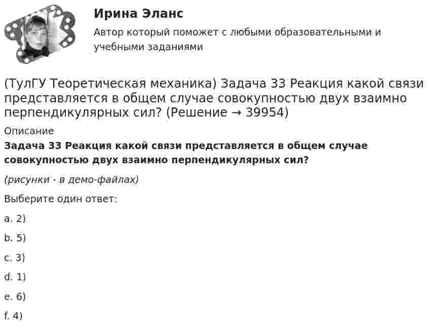    
          Описание
          Задача 33 Реакция какой связи представляется в общем случае совокупностью двух взаимно перпендикулярных сил?(рисунки - в демо-файлах)Выберите один ответ:a. 2)b. 5)c. 3)d. 1)e. 6)f. 4)   
            
            
            (ТулГУ Теоретическая механика) Задача 33 Какие из конструкций является статически определимыми? Конструкции б) и в) составлены из невесомых стержней. а) б) в)(ТулГУ Теоретическая механика) Задача 33 Реакция какой связи представляется в общем случае совокупностью двух взаимно перпендикулярных сил?(ТулГУ Теоретическая механика) Задача 35 Определить, в каком случае возможно равновесие балки АВ, загруженной силой F . Весом балки и трением пренебречь. a) б) в) г)(ТулГУ Теоретическая механика) Задача 35 Твердое тело одновременно участвует в двух вращательных движениях. Как направлена скорость точки А?(ТулГУ Теоретическая механика) Задача 36. Кривошип OA, вращающийся с угловой скоростью w вокруг неподвижной оси О, приводит в движение кулису АВ, вставленную в прорезь цилиндра С, имеющего неподвижную ось вращения О1. Разложите движение кулисы на(ТулГУ Теоретическая механика) Задача 36 Определить, в каких случаях невозможно равновесие балки АВ, загруженной силой F. Весом балки и трением пренебречь. a) б) в) г)(ТулГУ Теоретическая механика) Задача 37 Квадрат АВСD движется в своей плоскости так, что ускорения точек А и С параллельны и в некотором масштабе изображены на рисунке. Где находится мгновенный центр ускорений квадрата?(ТулГУ Теоретическая механика) Задача 27 Какие из условий равновесия плоской системы сил можно использовать для определения реакций опор A, B и С?(ТулГУ Теоретическая механика) Задача 27 Скорости двух точек А и В плоской фигуры направлены, как указано на рисунке. Где находится мгновенный центр скоростей фигуры?(ТулГУ Теоретическая механика) Задача 29 Реакция какой связи представляется двумя взаимно перпендикулярными силами, если на тело действует плоская система сил?(ТулГУ Теоретическая механика) Задача 2.Пароход идет по реке. Пассажир идет по палубе парохода. Пассажира рассматриваем как геометрическую точку. Какие из приведенных ниже утверждений верные?(ТулГУ Теоретическая механика) Задача 2 Предположим, что Земля движется вокруг Солнца по круговой орбите. Какие из приведенных утверждений верные?(ТулГУ Теоретическая механика) Задача 31 Ползуны А и В, связанные линейкой АВ, движутся по прямолинейным направляющим. Установив, для какой из точек А или В построен приведённый на рисунке треугольник скоростей, определите направление угловой(ТулГУ Теоретическая механика) Задача 32 Какие из условий равновесия плоской системы сил нельзя использовать для определения реакций опор A и В?