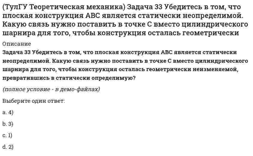     
          Описание
          Задача 36 Известно, что положение твёрдого тела будет вполне определено, если задать координаты трёх его точек A, B и С, не лежащих на одной прямой. Сколько среди этих координат независимых величин, если точка А тела является неподвижной?(рисунок - в демо-файлах)Выберите один ответ:a. 5) 5b. 4) 4c. 1) 1d. 6) 6e. 2) 2f. 3) 3  
            
            
            (ТулГУ Теоретическая механика) Задача 36 Известно, что положение твёрдого тела будет вполне определено, если задать координаты трёх его точек A, B и С, не лежащих на одной прямой. Сколько среди этих координат независимых величин, если точка А тела(ТулГУ Теоретическая механика) Задача 37 Известно, что положение свободного твёрдого тела будет вполне определено, если задать координаты трёх его точек A, B и С, не лежащих на одной прямой. Сколько среди этих координат независимых величин?(ТулГУ Теоретическая механика) Задача 4 Кривошип ОА, вращающийся с постоянной угловой скоростью вокруг оси О, приводит в движение ползун В с помощью шатуна АВ. Точка А - полюс. Многоугольник ускорений, построенный для точки В, приведён на рисунке. (ТулГУ Теоретическая механика) Задача 57 Определить знак угловой скорости звена АВ в положении механизма, изображённом на рисунке. Звено ОА вращается в направлении, указанном стрелкой, ускоренно. Угол между звеном ОА и звеном АВ равен 90 о. (ТулГУ Теоретическая механика) Задача 62 В системе, изображенной на рисунке, катушка 3 может катиться по наклонной плоскости без скольжения. В какую сторону будет двигаться груз 1, если катушка скатывается по наклонной плоскости?(ТулГУ Теоретическая механика) Зубчатые колеса 1, 2, 3 и 4, находящиеся в зацеплении, имеют неподвижные оси вращения. Радиусы колёс удовлетворяют соотношению: R1 > R2 > R3 > R4. Какая из точек A, B, C или D имеет наибольшее вращательное ускорение?(ТулГУ Теоретическая механика) Интегрирования какого вида уравнений нельзя провести обычными методами?(ТулГУ Теоретическая механика) Задача 19 Колесо катится по прямолинейному рельсу без скольжения. Какой из треугольников скоростей, приведённых в списке ответов, соответствует соотношению VE = VA + VEA?(ТулГУ Теоретическая механика) Задача 24 Кривошипно-ползунные механизмы отличаются длиной шатуна. Кривошип ОА вращается с постоянной угловой скоростью. В каком из механизмов угловое ускорение шатуна АВ в данный момент наибольшее?(ТулГУ Теоретическая механика) Задача 28. Вертикальный вал с приваренным к нему горизонтальным стержнем 1 вращается с постоянной угловой скоростью w1. На стержень свободно посажен диск 2, вращающийся относительно стержня с постоянной угловой (ТулГУ Теоретическая механика) Задача 28 Система сил (F₁,F₂,F₃) расположена в одной плоскости. Многоугольник, построенный из этих сил, изоборажён на рисунке. Является ли данная система сил уравновешенной? (ТулГУ Теоретическая механика) Задача 2 Кривошип ОА, вращающийся с постоянной угловой скоростью вокруг оси О, приводит в движение ползун В с помощью шатуна АВ. Точка А - полюс. Многоугольник ускорений, построенный для точки В, приведён на рисунке. (ТулГУ Теоретическая механика) Задача 2 Сформируйте условия равновесия пространственной системы сил (F1,F2,…,Fn), параллельных оси Oy.(ТулГУ Теоретическая механика) Задача 30 Твердое тело одновременно участвует в двух вращательных движениях, происходящих вокруг пересекающихся осей. Каким является результирующее движение?
