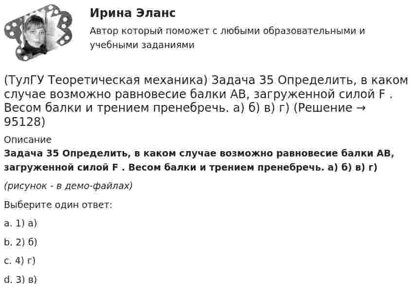     
            Описание
            Задача 35 Определить, в каком случае возможно равновесие балки АВ, загруженной силой F . Весом балки и трением пренебречь. a) б) в) г)(рисунок - в демо-файлах)Выберите один ответ:a. 1) а)b. 2) б)c. 4) г) d. 3) в)   
            
            
            (ТулГУ Теоретическая механика) Задача 33 Реакция какой связи представляется в общем случае совокупностью двух взаимно перпендикулярных сил?(ТулГУ Теоретическая механика) Задача 35 Определить, в каком случае возможно равновесие балки АВ, загруженной силой F . Весом балки и трением пренебречь. a) б) в) г)(ТулГУ Теоретическая механика) Задача 35 Твердое тело одновременно участвует в двух вращательных движениях. Как направлена скорость точки А?(ТулГУ Теоретическая механика) Задача 36. Кривошип OA, вращающийся с угловой скоростью w вокруг неподвижной оси О, приводит в движение кулису АВ, вставленную в прорезь цилиндра С, имеющего неподвижную ось вращения О1. Разложите движение кулисы на(ТулГУ Теоретическая механика) Задача 36 Определить, в каких случаях невозможно равновесие балки АВ, загруженной силой F. Весом балки и трением пренебречь. a) б) в) г)(ТулГУ Теоретическая механика) Задача 37 Квадрат АВСD движется в своей плоскости так, что ускорения точек А и С параллельны и в некотором масштабе изображены на рисунке. Где находится мгновенный центр ускорений квадрата?(ТулГУ Теоретическая механика) Задача 38. Кривошип OA, вращающийся с угловой скоростью w вокруг неподвижной оси О, приводит в движение кулису АВ, вставленную в прорезь цилиндра С, имеющего неподвижную ось вращения О1. Разложите движение кулисы (ТулГУ Теоретическая механика) Задача 27 Скорости двух точек А и В плоской фигуры направлены, как указано на рисунке. Где находится мгновенный центр скоростей фигуры?(ТулГУ Теоретическая механика) Задача 29 Реакция какой связи представляется двумя взаимно перпендикулярными силами, если на тело действует плоская система сил?(ТулГУ Теоретическая механика) Задача 2.Пароход идет по реке. Пассажир идет по палубе парохода. Пассажира рассматриваем как геометрическую точку. Какие из приведенных ниже утверждений верные?(ТулГУ Теоретическая механика) Задача 2 Предположим, что Земля движется вокруг Солнца по круговой орбите. Какие из приведенных утверждений верные?(ТулГУ Теоретическая механика) Задача 31 Ползуны А и В, связанные линейкой АВ, движутся по прямолинейным направляющим. Установив, для какой из точек А или В построен приведённый на рисунке треугольник скоростей, определите направление угловой(ТулГУ Теоретическая механика) Задача 32 Какие из условий равновесия плоской системы сил нельзя использовать для определения реакций опор A и В?(ТулГУ Теоретическая механика) Задача 32 Твердое тело одновременно участвует в двух вращательных движениях, происходящих вокруг параллельных осей, и одном поступательном движении. Какому из указанных в списке ответов случаев соответствует