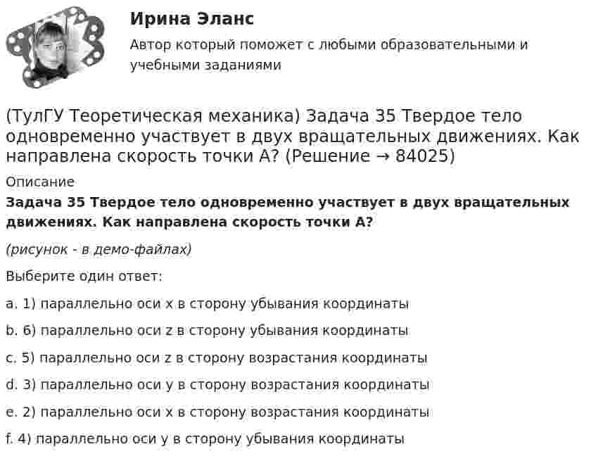     
            Описание
            Задача 35 Твердое тело одновременно участвует в двух вращательных движениях. Как направлена скорость точки А?(рисунок - в демо-файлах)Выберите один ответ:a. 1) параллельно оси x в сторону убывания координатыb. 6) параллельно оси z в сторону убывания координатыc. 5) параллельно оси z в сторону возрастания координатыd. 3) параллельно оси y в сторону возрастания координатыe. 2) параллельно оси x в сторону возрастания координатыf. 4) параллельно оси y в сторону убывания координаты   
            
            
            (ТулГУ Теоретическая механика) Задача 35 Определить, в каком случае возможно равновесие балки АВ, загруженной силой F . Весом балки и трением пренебречь. a) б) в) г)(ТулГУ Теоретическая механика) Задача 35 Твердое тело одновременно участвует в двух вращательных движениях. Как направлена скорость точки А?(ТулГУ Теоретическая механика) Задача 36. Кривошип OA, вращающийся с угловой скоростью w вокруг неподвижной оси О, приводит в движение кулису АВ, вставленную в прорезь цилиндра С, имеющего неподвижную ось вращения О1. Разложите движение кулисы на(ТулГУ Теоретическая механика) Задача 36 Определить, в каких случаях невозможно равновесие балки АВ, загруженной силой F. Весом балки и трением пренебречь. a) б) в) г)(ТулГУ Теоретическая механика) Задача 37 Квадрат АВСD движется в своей плоскости так, что ускорения точек А и С параллельны и в некотором масштабе изображены на рисунке. Где находится мгновенный центр ускорений квадрата?(ТулГУ Теоретическая механика) Задача 38. Кривошип OA, вращающийся с угловой скоростью w вокруг неподвижной оси О, приводит в движение кулису АВ, вставленную в прорезь цилиндра С, имеющего неподвижную ось вращения О1. Разложите движение кулисы (ТулГУ Теоретическая механика) Задача 38 Твердое тело одновременно участвует в трех вращательных движениях. Каким будет абсолютное движение тела?(ТулГУ Теоретическая механика) Задача 29 Реакция какой связи представляется двумя взаимно перпендикулярными силами, если на тело действует плоская система сил?(ТулГУ Теоретическая механика) Задача 2.Пароход идет по реке. Пассажир идет по палубе парохода. Пассажира рассматриваем как геометрическую точку. Какие из приведенных ниже утверждений верные?(ТулГУ Теоретическая механика) Задача 2 Предположим, что Земля движется вокруг Солнца по круговой орбите. Какие из приведенных утверждений верные?(ТулГУ Теоретическая механика) Задача 31 Ползуны А и В, связанные линейкой АВ, движутся по прямолинейным направляющим. Установив, для какой из точек А или В построен приведённый на рисунке треугольник скоростей, определите направление угловой(ТулГУ Теоретическая механика) Задача 32 Какие из условий равновесия плоской системы сил нельзя использовать для определения реакций опор A и В?(ТулГУ Теоретическая механика) Задача 32 Твердое тело одновременно участвует в двух вращательных движениях, происходящих вокруг параллельных осей, и одном поступательном движении. Какому из указанных в списке ответов случаев соответствует(ТулГУ Теоретическая механика) Задача 33 Какие из конструкций является статически определимыми? Конструкции б) и в) составлены из невесомых стержней. а) б) в)
