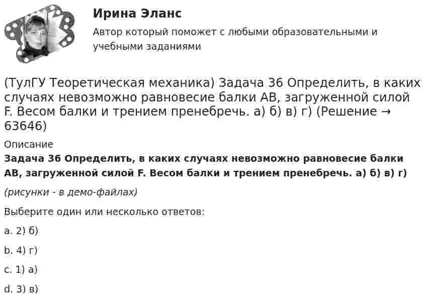     
            Описание
            Задача 36 Определить, в каких случаях невозможно равновесие балки АВ, загруженной силой F. Весом балки и трением пренебречь. a) б) в) г)(рисунки - в демо-файлах)Выберите один или несколько ответов:a. 2) б)b. 4) г)c. 1) а)d. 3) в)   
            
            
            (ТулГУ Теоретическая механика) Задача 36. Кривошип OA, вращающийся с угловой скоростью w вокруг неподвижной оси О, приводит в движение кулису АВ, вставленную в прорезь цилиндра С, имеющего неподвижную ось вращения О1. Разложите движение кулисы на(ТулГУ Теоретическая механика) Задача 36 Определить, в каких случаях невозможно равновесие балки АВ, загруженной силой F. Весом балки и трением пренебречь. a) б) в) г)(ТулГУ Теоретическая механика) Задача 37 Квадрат АВСD движется в своей плоскости так, что ускорения точек А и С параллельны и в некотором масштабе изображены на рисунке. Где находится мгновенный центр ускорений квадрата?(ТулГУ Теоретическая механика) Задача 38. Кривошип OA, вращающийся с угловой скоростью w вокруг неподвижной оси О, приводит в движение кулису АВ, вставленную в прорезь цилиндра С, имеющего неподвижную ось вращения О1. Разложите движение кулисы (ТулГУ Теоретическая механика) Задача 38 Твердое тело одновременно участвует в трех вращательных движениях. Каким будет абсолютное движение тела?(ТулГУ Теоретическая механика) Задача 39 Определить, в каком случае возможно равновесие балки АВ, загруженной силой F. Весом балки и трением пренебречь. а) б) в) г)(ТулГУ Теоретическая механика) Задача 3 Имеет ли коэффициент трения скольжения размерность?(ТулГУ Теоретическая механика) Задача 2 Предположим, что Земля движется вокруг Солнца по круговой орбите. Какие из приведенных утверждений верные?(ТулГУ Теоретическая механика) Задача 31 Ползуны А и В, связанные линейкой АВ, движутся по прямолинейным направляющим. Установив, для какой из точек А или В построен приведённый на рисунке треугольник скоростей, определите направление угловой(ТулГУ Теоретическая механика) Задача 32 Какие из условий равновесия плоской системы сил нельзя использовать для определения реакций опор A и В?(ТулГУ Теоретическая механика) Задача 32 Твердое тело одновременно участвует в двух вращательных движениях, происходящих вокруг параллельных осей, и одном поступательном движении. Какому из указанных в списке ответов случаев соответствует(ТулГУ Теоретическая механика) Задача 33 Какие из конструкций является статически определимыми? Конструкции б) и в) составлены из невесомых стержней. а) б) в)(ТулГУ Теоретическая механика) Задача 33 Реакция какой связи представляется в общем случае совокупностью двух взаимно перпендикулярных сил?(ТулГУ Теоретическая механика) Задача 35 Определить, в каком случае возможно равновесие балки АВ, загруженной силой F . Весом балки и трением пренебречь. a) б) в) г)