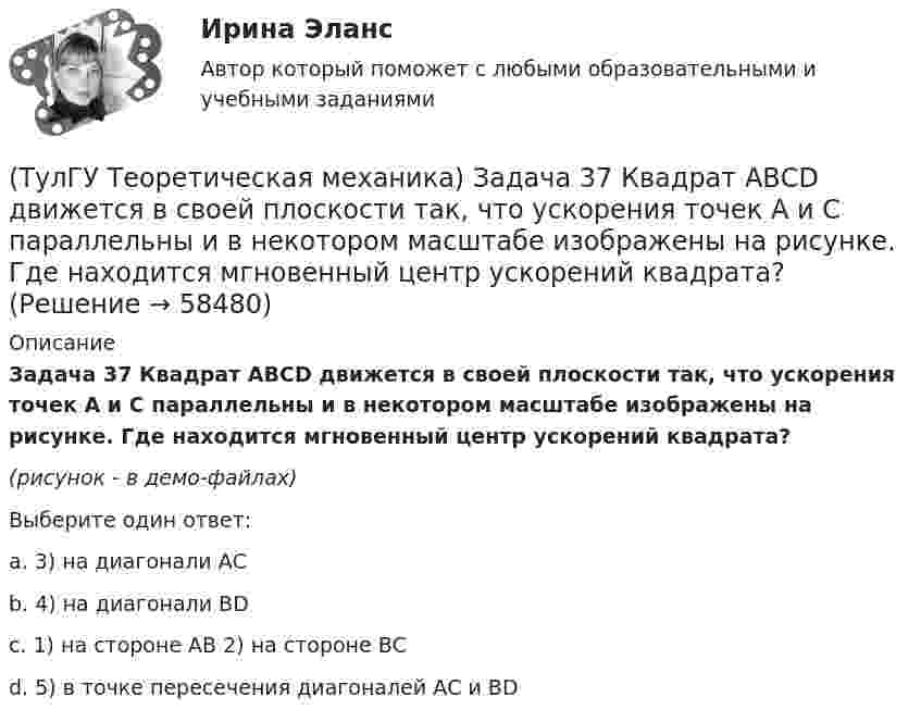     
            Описание
            Задача 37 Квадрат АВСD движется в своей плоскости так, что ускорения точек А и С параллельны и в некотором масштабе изображены на рисунке. Где находится мгновенный центр ускорений квадрата?(рисунок - в демо-файлах)Выберите один ответ:a. 3) на диагонали АСb. 4) на диагонали ВDc. 1) на стороне АВ 2) на стороне ВСd. 5) в точке пересечения диагоналей АС и ВD    
            
            
            (ТулГУ Теоретическая механика) Задача 36 Определить, в каких случаях невозможно равновесие балки АВ, загруженной силой F. Весом балки и трением пренебречь. a) б) в) г)(ТулГУ Теоретическая механика) Задача 37 Квадрат АВСD движется в своей плоскости так, что ускорения точек А и С параллельны и в некотором масштабе изображены на рисунке. Где находится мгновенный центр ускорений квадрата?(ТулГУ Теоретическая механика) Задача 38. Кривошип OA, вращающийся с угловой скоростью w вокруг неподвижной оси О, приводит в движение кулису АВ, вставленную в прорезь цилиндра С, имеющего неподвижную ось вращения О1. Разложите движение кулисы (ТулГУ Теоретическая механика) Задача 38 Твердое тело одновременно участвует в трех вращательных движениях. Каким будет абсолютное движение тела?(ТулГУ Теоретическая механика) Задача 39 Определить, в каком случае возможно равновесие балки АВ, загруженной силой F. Весом балки и трением пренебречь. а) б) в) г)(ТулГУ Теоретическая механика) Задача 3 Имеет ли коэффициент трения скольжения размерность?(ТулГУ Теоретическая механика) Задача 3 Кривошип ОА, вращающийся с постоянной угловой скоростью вокруг оси О, приводит в движение ползун В с помощью шатуна АВ. Точка А - полюс. Многоугольник ускорений, построенный для точки В, приведён на рисунке. (ТулГУ Теоретическая механика) Задача 31 Ползуны А и В, связанные линейкой АВ, движутся по прямолинейным направляющим. Установив, для какой из точек А или В построен приведённый на рисунке треугольник скоростей, определите направление угловой(ТулГУ Теоретическая механика) Задача 32 Какие из условий равновесия плоской системы сил нельзя использовать для определения реакций опор A и В?(ТулГУ Теоретическая механика) Задача 32 Твердое тело одновременно участвует в двух вращательных движениях, происходящих вокруг параллельных осей, и одном поступательном движении. Какому из указанных в списке ответов случаев соответствует(ТулГУ Теоретическая механика) Задача 33 Какие из конструкций является статически определимыми? Конструкции б) и в) составлены из невесомых стержней. а) б) в)(ТулГУ Теоретическая механика) Задача 33 Реакция какой связи представляется в общем случае совокупностью двух взаимно перпендикулярных сил?(ТулГУ Теоретическая механика) Задача 35 Определить, в каком случае возможно равновесие балки АВ, загруженной силой F . Весом балки и трением пренебречь. a) б) в) г)(ТулГУ Теоретическая механика) Задача 35 Твердое тело одновременно участвует в двух вращательных движениях. Как направлена скорость точки А?