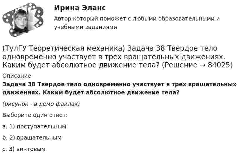     
            Описание
            Задача 38 Твердое тело одновременно участвует в трех вращательных движениях. Каким будет абсолютное движение тела?(рисунок - в демо-файлах)Выберите один ответ:a. 1) поступательнымb. 2) вращательнымc. 3) винтовым    
            
            
            (ТулГУ Теоретическая механика) Задача 38. Кривошип OA, вращающийся с угловой скоростью w вокруг неподвижной оси О, приводит в движение кулису АВ, вставленную в прорезь цилиндра С, имеющего неподвижную ось вращения О1. Разложите движение кулисы (ТулГУ Теоретическая механика) Задача 38 Твердое тело одновременно участвует в трех вращательных движениях. Каким будет абсолютное движение тела?(ТулГУ Теоретическая механика) Задача 39 Определить, в каком случае возможно равновесие балки АВ, загруженной силой F. Весом балки и трением пренебречь. а) б) в) г)(ТулГУ Теоретическая механика) Задача 3 Имеет ли коэффициент трения скольжения размерность?(ТулГУ Теоретическая механика) Задача 3 Кривошип ОА, вращающийся с постоянной угловой скоростью вокруг оси О, приводит в движение ползун В с помощью шатуна АВ. Точка А - полюс. Многоугольник ускорений, построенный для точки В, приведён на рисунке. (ТулГУ Теоретическая механика) Задача 40 Какие из приведённых в списке ответов формул можно использовать для вычисления скорости V произвольной точки M (x, y, z) твердого тела, совершающего сферическое движение, если заданы уравнения движения (ТулГУ Теоретическая механика) Задача 40 Определить, в каких случаях невозможно равновесие балки АВ, загруженной силой F. Весом балки и трением пренебречь. а) б) в) г) (ТулГУ Теоретическая механика) Задача 32 Твердое тело одновременно участвует в двух вращательных движениях, происходящих вокруг параллельных осей, и одном поступательном движении. Какому из указанных в списке ответов случаев соответствует(ТулГУ Теоретическая механика) Задача 33 Какие из конструкций является статически определимыми? Конструкции б) и в) составлены из невесомых стержней. а) б) в)(ТулГУ Теоретическая механика) Задача 33 Реакция какой связи представляется в общем случае совокупностью двух взаимно перпендикулярных сил?(ТулГУ Теоретическая механика) Задача 35 Определить, в каком случае возможно равновесие балки АВ, загруженной силой F . Весом балки и трением пренебречь. a) б) в) г)(ТулГУ Теоретическая механика) Задача 35 Твердое тело одновременно участвует в двух вращательных движениях. Как направлена скорость точки А?(ТулГУ Теоретическая механика) Задача 36. Кривошип OA, вращающийся с угловой скоростью w вокруг неподвижной оси О, приводит в движение кулису АВ, вставленную в прорезь цилиндра С, имеющего неподвижную ось вращения О1. Разложите движение кулисы на(ТулГУ Теоретическая механика) Задача 36 Определить, в каких случаях невозможно равновесие балки АВ, загруженной силой F. Весом балки и трением пренебречь. a) б) в) г)