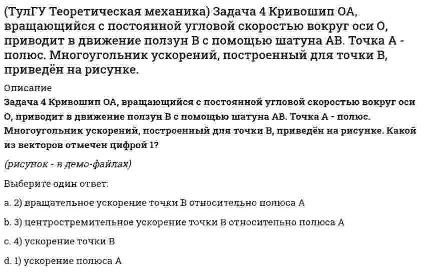     
          Описание
          Задача 57 Определить знак угловой скорости звена АВ в положении механизма, изображённом на рисунке. Звено ОА вращается в направлении, указанном стрелкой, ускоренно. Угол между звеном ОА и звеном АВ равен 90 о. Звено АВ вставлено в прорезь цилиндра 1, вращающегося вокруг оси O1. Указание: угловая скорость положительна, если звено вращается против хода часовой стрелки.(рисунок - в демо-файлах)Выберите один ответ:a. 1) положительныйb. 2) отрицательныйc. 3) угловая скорость равна нулю   
            
            
            (ТулГУ Теоретическая механика) Задача 57 Определить знак угловой скорости звена АВ в положении механизма, изображённом на рисунке. Звено ОА вращается в направлении, указанном стрелкой, ускоренно. Угол между звеном ОА и звеном АВ равен 90 о. (ТулГУ Теоретическая механика) Задача 62 В системе, изображенной на рисунке, катушка 3 может катиться по наклонной плоскости без скольжения. В какую сторону будет двигаться груз 1, если катушка скатывается по наклонной плоскости?(ТулГУ Теоретическая механика) Зубчатые колеса 1, 2, 3 и 4, находящиеся в зацеплении, имеют неподвижные оси вращения. Радиусы колёс удовлетворяют соотношению: R1 > R2 > R3 > R4. Какая из точек A, B, C или D имеет наибольшее вращательное ускорение?(ТулГУ Теоретическая механика) Интегрирования какого вида уравнений нельзя провести обычными методами?ТулГУ Теоретическая механика > Итоговый тест (часть 1 статика, кинематика) (ответы на тест)ТулГУ Теоретическая механика > Итоговый тест (часть 2 динамика) (ответы на тест)(ТулГУ Теоретическая механика) Каково число уравнений, выражающих принцип Даламбера для произвольной плоской системы параллельных сил?(ТулГУ Теоретическая механика) Задача 28 Система сил (F₁,F₂,F₃) расположена в одной плоскости. Многоугольник, построенный из этих сил, изоборажён на рисунке. Является ли данная система сил уравновешенной? (ТулГУ Теоретическая механика) Задача 2 Кривошип ОА, вращающийся с постоянной угловой скоростью вокруг оси О, приводит в движение ползун В с помощью шатуна АВ. Точка А - полюс. Многоугольник ускорений, построенный для точки В, приведён на рисунке. (ТулГУ Теоретическая механика) Задача 2 Сформируйте условия равновесия пространственной системы сил (F1,F2,…,Fn), параллельных оси Oy.(ТулГУ Теоретическая механика) Задача 30 Твердое тело одновременно участвует в двух вращательных движениях, происходящих вокруг пересекающихся осей. Каким является результирующее движение?(ТулГУ Теоретическая механика) Задача 33 Убедитесь в том, что плоская конструкция АВС является статически неопределимой. Какую связь нужно поставить в точке С вместо цилиндрического шарнира для того, чтобы конструкция осталась геометрически(ТулГУ Теоретическая механика) Задача 36 Известно, что положение твёрдого тела будет вполне определено, если задать координаты трёх его точек A, B и С, не лежащих на одной прямой. Сколько среди этих координат независимых величин, если точка А тела(ТулГУ Теоретическая механика) Задача 37 Известно, что положение свободного твёрдого тела будет вполне определено, если задать координаты трёх его точек A, B и С, не лежащих на одной прямой. Сколько среди этих координат независимых величин?