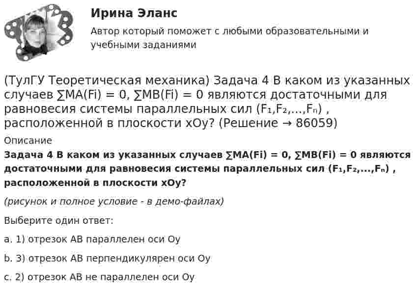     
            Описание
            Задача 4 В каком из указанных случаев ∑MA(Fi) = 0, ∑MB(Fi) = 0 являются достаточными для равновесия системы параллельных сил (F₁,F₂,...,Fₙ) , расположенной в плоскости xOy?(рисунок и полное условие - в демо-файлах)Выберите один ответ:a. 1) отрезок АВ параллелен оси Oyb. 3) отрезок АВ перпендикулярен оси Oyc. 2) отрезок АВ не параллелен оси Oy   
            
            
            (ТулГУ Теоретическая механика) Задача 48 Твёрдое тело вращается вокруг неподвижной точки О с угловой скоростью ω. По какой из приведённых в списке ответов формул следует вычислять проекцию скорости точки М(x, y, z) на ось Oy?(ТулГУ Теоретическая механика) Задача 4 В каком из указанных случаев ∑MA(Fi) = 0, ∑MB(Fi) = 0 являются достаточными для равновесия системы параллельных сил (F₁,F₂,...,Fₙ) , расположенной в плоскости xOy?(ТулГУ Теоретическая механика) Задача 4 Перемещения твердого тела с неподвижной точкой из одного положения в другое называются конечными поворотами. Какие из приведенных ниже утверждений неверные?(ТулГУ Теоретическая механика) Задача 50 В механизме, изображенном на рисунке, определить знак угловой скорости звена АВ относительно звена ОА. Звено ОА вращается в направлении, указанном стрелкой, равномерно. Угол между звеном ОА и звеном (ТулГУ Теоретическая механика) Задача 51 Определить знак угловой скорости шатуна АВ, если кривошип ОА вращается ускоренно в направлении, указанном стрелкой. Шатун вставлен в прорезь цилиндра 1, имеющего неподвижную ось вращения О1. Угол между(ТулГУ Теоретическая механика) Задача 55 Определить знак угловой скорости звена АВ в положении механизма, изображённом на рисунке. Звено ОА вращается в направлении, указанном стрелкой, равномерно. Угол между звеном ОА и звеном АВ равен 90о. (ТулГУ Теоретическая механика) Задача 56. Точка М движется согласно уравнениям x = x(t), y = y(t), z = z(t) относительно системы отсчёта Oxyz , которая известным образом движется относительно неподвижной системы отсчёта O1x1 y1z1. Укажите формулы(ТулГУ Теоретическая механика) Задача 39 Определить, в каком случае возможно равновесие балки АВ, загруженной силой F. Весом балки и трением пренебречь. а) б) в) г)(ТулГУ Теоретическая механика) Задача 3 Имеет ли коэффициент трения скольжения размерность?(ТулГУ Теоретическая механика) Задача 3 Кривошип ОА, вращающийся с постоянной угловой скоростью вокруг оси О, приводит в движение ползун В с помощью шатуна АВ. Точка А - полюс. Многоугольник ускорений, построенный для точки В, приведён на рисунке. (ТулГУ Теоретическая механика) Задача 40 Какие из приведённых в списке ответов формул можно использовать для вычисления скорости V произвольной точки M (x, y, z) твердого тела, совершающего сферическое движение, если заданы уравнения движения (ТулГУ Теоретическая механика) Задача 40 Определить, в каких случаях невозможно равновесие балки АВ, загруженной силой F. Весом балки и трением пренебречь. а) б) в) г) (ТулГУ Теоретическая механика) Задача 41 Стержень движется так, что скользит своими концами по двум взаимно перпендикулярным направляющим. Как называется кривая, которая является неподвижной центроидой стержня?(ТулГУ Теоретическая механика) Задача 43 Кривошипно-ползунные механизмы отличаются длиной шатуна. Кривошип вращается с постоянной угловой скоростью. Указать, в каком из механизмов угловая скорость шатуна в данный момент наибольшая?