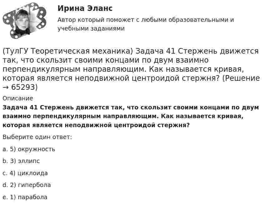      
            Описание
            Задача 41 Стержень движется так, что скользит своими концами по двум взаимно перпендикулярным направляющим. Как называется кривая, которая является неподвижной центроидой стержня?Выберите один ответ:a. 5) окружностьb. 3) эллипсc. 4) циклоидаd. 2) гиперболаe. 1) парабола   
            
            
            (ТулГУ Теоретическая механика) Задача 40 Определить, в каких случаях невозможно равновесие балки АВ, загруженной силой F. Весом балки и трением пренебречь. а) б) в) г) (ТулГУ Теоретическая механика) Задача 41 Стержень движется так, что скользит своими концами по двум взаимно перпендикулярным направляющим. Как называется кривая, которая является неподвижной центроидой стержня?(ТулГУ Теоретическая механика) Задача 43 Кривошипно-ползунные механизмы отличаются длиной шатуна. Кривошип вращается с постоянной угловой скоростью. Указать, в каком из механизмов угловая скорость шатуна в данный момент наибольшая?(ТулГУ Теоретическая механика) Задача 44 Положение твёрдого тела с одной неподвижной точкой можно задать с помощью углов Эйлера. При вращении вокруг какой из осей изменяется угол собственного вращения? (ТулГУ Теоретическая механика) Задача 48 Твёрдое тело вращается вокруг неподвижной точки О с угловой скоростью ω. По какой из приведённых в списке ответов формул следует вычислять проекцию скорости точки М(x, y, z) на ось Oy?(ТулГУ Теоретическая механика) Задача 4 В каком из указанных случаев ∑MA(Fi) = 0, ∑MB(Fi) = 0 являются достаточными для равновесия системы параллельных сил (F₁,F₂,...,Fₙ) , расположенной в плоскости xOy?(ТулГУ Теоретическая механика) Задача 4 Перемещения твердого тела с неподвижной точкой из одного положения в другое называются конечными поворотами. Какие из приведенных ниже утверждений неверные?(ТулГУ Теоретическая механика) Задача 36 Определить, в каких случаях невозможно равновесие балки АВ, загруженной силой F. Весом балки и трением пренебречь. a) б) в) г)(ТулГУ Теоретическая механика) Задача 37 Квадрат АВСD движется в своей плоскости так, что ускорения точек А и С параллельны и в некотором масштабе изображены на рисунке. Где находится мгновенный центр ускорений квадрата?(ТулГУ Теоретическая механика) Задача 38. Кривошип OA, вращающийся с угловой скоростью w вокруг неподвижной оси О, приводит в движение кулису АВ, вставленную в прорезь цилиндра С, имеющего неподвижную ось вращения О1. Разложите движение кулисы (ТулГУ Теоретическая механика) Задача 38 Твердое тело одновременно участвует в трех вращательных движениях. Каким будет абсолютное движение тела?(ТулГУ Теоретическая механика) Задача 39 Определить, в каком случае возможно равновесие балки АВ, загруженной силой F. Весом балки и трением пренебречь. а) б) в) г)(ТулГУ Теоретическая механика) Задача 3 Имеет ли коэффициент трения скольжения размерность?(ТулГУ Теоретическая механика) Задача 3 Кривошип ОА, вращающийся с постоянной угловой скоростью вокруг оси О, приводит в движение ползун В с помощью шатуна АВ. Точка А - полюс. Многоугольник ускорений, построенный для точки В, приведён на рисунке. 