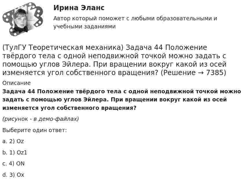     
          Описание
          Задача 44 Положение твёрдого тела с одной неподвижной точкой можно задать с помощью углов Эйлера. При вращении вокруг какой из осей изменяется угол собственного вращения? (рисунок - в демо-файлах)Выберите один ответ:a. 2) Oz b. 1) Oz1 c. 4) ON d. 3) Ox   
            
            
            (ТулГУ Теоретическая механика) Задача 43 Кривошипно-ползунные механизмы отличаются длиной шатуна. Кривошип вращается с постоянной угловой скоростью. Указать, в каком из механизмов угловая скорость шатуна в данный момент наибольшая?(ТулГУ Теоретическая механика) Задача 44 Положение твёрдого тела с одной неподвижной точкой можно задать с помощью углов Эйлера. При вращении вокруг какой из осей изменяется угол собственного вращения? (ТулГУ Теоретическая механика) Задача 48 Твёрдое тело вращается вокруг неподвижной точки О с угловой скоростью ω. По какой из приведённых в списке ответов формул следует вычислять проекцию скорости точки М(x, y, z) на ось Oy?(ТулГУ Теоретическая механика) Задача 4 В каком из указанных случаев ∑MA(Fi) = 0, ∑MB(Fi) = 0 являются достаточными для равновесия системы параллельных сил (F₁,F₂,...,Fₙ) , расположенной в плоскости xOy?(ТулГУ Теоретическая механика) Задача 4 Перемещения твердого тела с неподвижной точкой из одного положения в другое называются конечными поворотами. Какие из приведенных ниже утверждений неверные?(ТулГУ Теоретическая механика) Задача 50 В механизме, изображенном на рисунке, определить знак угловой скорости звена АВ относительно звена ОА. Звено ОА вращается в направлении, указанном стрелкой, равномерно. Угол между звеном ОА и звеном (ТулГУ Теоретическая механика) Задача 51 Определить знак угловой скорости шатуна АВ, если кривошип ОА вращается ускоренно в направлении, указанном стрелкой. Шатун вставлен в прорезь цилиндра 1, имеющего неподвижную ось вращения О1. Угол между(ТулГУ Теоретическая механика) Задача 38. Кривошип OA, вращающийся с угловой скоростью w вокруг неподвижной оси О, приводит в движение кулису АВ, вставленную в прорезь цилиндра С, имеющего неподвижную ось вращения О1. Разложите движение кулисы (ТулГУ Теоретическая механика) Задача 38 Твердое тело одновременно участвует в трех вращательных движениях. Каким будет абсолютное движение тела?(ТулГУ Теоретическая механика) Задача 39 Определить, в каком случае возможно равновесие балки АВ, загруженной силой F. Весом балки и трением пренебречь. а) б) в) г)(ТулГУ Теоретическая механика) Задача 3 Имеет ли коэффициент трения скольжения размерность?(ТулГУ Теоретическая механика) Задача 3 Кривошип ОА, вращающийся с постоянной угловой скоростью вокруг оси О, приводит в движение ползун В с помощью шатуна АВ. Точка А - полюс. Многоугольник ускорений, построенный для точки В, приведён на рисунке. (ТулГУ Теоретическая механика) Задача 40 Какие из приведённых в списке ответов формул можно использовать для вычисления скорости V произвольной точки M (x, y, z) твердого тела, совершающего сферическое движение, если заданы уравнения движения (ТулГУ Теоретическая механика) Задача 40 Определить, в каких случаях невозможно равновесие балки АВ, загруженной силой F. Весом балки и трением пренебречь. а) б) в) г) 