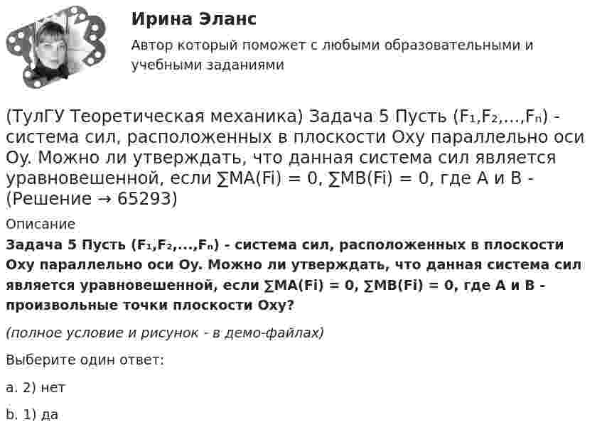     
            Описание
            Задача 5 Пусть (F₁,F₂,...,Fₙ) - система сил, расположенных в плоскости Oxy параллельно оси Oy. Можно ли утверждать, что данная система сил является уравновешенной, если ∑MA(Fi) = 0, ∑MB(Fi) = 0, где А и В - произвольные точки плоскости Oxy?(полное условие и рисунок - в демо-файлах)Выберите один ответ:a. 2) нетb. 1) да   
            
            
            (ТулГУ Теоретическая механика) Задача 59. На представленных рисунках точка М движется относительно тела А, которое также совершает определенное движение. В каких случаях ускорение Кориолиса точки М равно нулю?(ТулГУ Теоретическая механика) Задача 5 Пусть (F₁,F₂,...,Fₙ)  - система сил, расположенных в плоскости Oxy параллельно оси Oy. Можно ли утверждать, что данная система сил является уравновешенной, если ∑MA(Fi) = 0, ∑MB(Fi) = 0, где А и В -(ТулГУ Теоретическая механика) Задача 60 Определить знак угловой скорости звена АВ относительно звена ОА в положении механизма, изображённом на рисунке. Звено ОА вращается в направлении, указанном стрелкой, замедленно. Угол между звеном ОА и звеном(ТулГУ Теоретическая механика) Задача 61 В системе, изображенной на рисунке, катушка 3 может катиться по наклонной плоскости без скольжения. В какую сторону покатится катушка при опускании груза 1?(ТулГУ Теоретическая механика) Задача 64 В системе, изображенной на рисунке, катушка 3 может катиться по наклонной плоскости без скольжения. Какая скорость больше по величине: скорость груза 1 или скорость центра катушки?(ТулГУ Теоретическая механика) Задача 65 В системе, изображенной на рисунке, катушка 3 может катиться по наклонной плоскость без скольжения. В какую сторону покатится катушка при опускании груза 1? (ТулГУ Теоретическая механика) Задача 66 В системе, изображенной на рисунке, катушка 3 может катиться по наклонной плоскости без скольжения. В какую сторону будет двигаться груз 1, если катушка скатывается по наклонной плоскости?(ТулГУ Теоретическая механика) Задача 48 Твёрдое тело вращается вокруг неподвижной точки О с угловой скоростью ω. По какой из приведённых в списке ответов формул следует вычислять проекцию скорости точки М(x, y, z) на ось Oy?(ТулГУ Теоретическая механика) Задача 4 В каком из указанных случаев ∑MA(Fi) = 0, ∑MB(Fi) = 0 являются достаточными для равновесия системы параллельных сил (F₁,F₂,...,Fₙ) , расположенной в плоскости xOy?(ТулГУ Теоретическая механика) Задача 4 Перемещения твердого тела с неподвижной точкой из одного положения в другое называются конечными поворотами. Какие из приведенных ниже утверждений неверные?(ТулГУ Теоретическая механика) Задача 50 В механизме, изображенном на рисунке, определить знак угловой скорости звена АВ относительно звена ОА. Звено ОА вращается в направлении, указанном стрелкой, равномерно. Угол между звеном ОА и звеном (ТулГУ Теоретическая механика) Задача 51 Определить знак угловой скорости шатуна АВ, если кривошип ОА вращается ускоренно в направлении, указанном стрелкой. Шатун вставлен в прорезь цилиндра 1, имеющего неподвижную ось вращения О1. Угол между(ТулГУ Теоретическая механика) Задача 55 Определить знак угловой скорости звена АВ в положении механизма, изображённом на рисунке. Звено ОА вращается в направлении, указанном стрелкой, равномерно. Угол между звеном ОА и звеном АВ равен 90о. (ТулГУ Теоретическая механика) Задача 56. Точка М движется согласно уравнениям x = x(t), y = y(t), z = z(t) относительно системы отсчёта Oxyz , которая известным образом движется относительно неподвижной системы отсчёта O1x1 y1z1. Укажите формулы